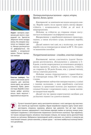 10
Сучасні технології дають змогу виготовляти волокна з чого завгодно: від пластико-
вих пакетів до картонних коробок. Відомі виробники модного одягу також вико-
ристовують вторинну сировину, дбаючи про довкілля. Їхні дії гідні поваги:
виробництво тканини, одержуваної з пластикових відходів, майже на третину знижує енер-
говитрати (порівняно з виготовленням первинного синтетичного волокна). При виробниц-
тві тканин використовують мільйони пластикових пляшок, які інакше могли десятиліттями
лежати на смiтниках. Вибираючи прохолодний напій у магазині, не ставтеся зі зневагою до
пластикової пляшки: цілком можливо, у ваших руках – частинка майбутньої колекції імени-
того дизайнера.
Поліакрилонітрильні волокна – акрил, нітрон,
дралон, долан, орлон
Властивості: за зовнішнім виглядом нагадують вов-
ну. Вироби навіть після прання мають високу формо-
стійкість і незминальність. Стійкі до дії молі й
мікроорганізмів.
Недоліки: за стійкістю до стирання нітрон посту-
пається поліамідним і поліефірним волокнам.
Використання: у виробництві верхнього трикотажу,
тканин, а також штучного хутра, килимових виробів,
ковдр.
Догляд: вимоги такі самі, як у поліестеру, але прати
вироби слід за температури не вищої за 30 °С. Не суши-
ти машинним способом.
Поліуретанові волокна – спандекс, еластан (лайкра)
Властивості: висока еластичність (здатні багато-
разово розтягуватися, збільшуватися у довжину в 5–
8 разів, а потім скорочуватися до початкового розміру),
висока пружність, міцність, незминальність, стійкість
до стирання (у 20 разів більша, ніж у гумової нитки),
світла і хімічних реагентів.
Недоліки: низька гігроскопічність і термостійкість:
за температури понад 150 °С жовтіють і стають жор-
сткими.
Використання: найчастіше використовують у суміші
з іншими волокнами, з яких виробляють еластичні
тканини та трикотажні полотна для верхнього одягу,
спідньої білизни і спортивного одягу, а також панчіш-
но-шкарпеткові вироби.
Догляд: під час прання користуватися засобами для
делікатних тканин і не сушити в машині.
Еластан (лайкра). Тка-
нини з еластаном засто-
совують для виготов-
лення одягу, що щільно
прилягає: брюк, джин-
сів тощо. Вироби з елас-
таном добре розтягу-
ються, мало мнуться і
вирізняються міцністю.
Акрил – матеріал, сиро-
виною для якого є при-
родний газ. Здатністю
зберігати тепло нагадує
вовну. Не утворює кош-
латин на поверхні одя-
гу. Менше розтягується
та деформується, ніж
вироби з натуральної
вовни. Погано пропус-
кає повітря.
 