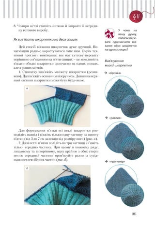101
§ 11
8. Чотири петлі стягніть ниткою й заправте її всереди-
ну готового виробу.
Як вив’язати шкарпетки на двох спицях
Цей спосіб в’язання шкарпеток дуже зручний. По-
чатківцям радимо користуватися саме ним. Окрім тех-
нічної простоти виконання, він має суттєву перевагу
порівняно з в’язанням на п’яти спицях – це можливість
в’язати обидві шкарпетки одночасно на одних спицях,
але з різних мотків.
1. Спочатку вив’яжіть манжету шкарпетки (резин-
кою). Далі в’яжіть основним візерунком. Довжина верх-
ньої частини шкарпетки може бути будь-якою.
У чому, на
вашу думку,
полягає пере-
вага одночасного в’я-
зання обох шкарпеток
на одних спицях?
Для формування п’ятки всі петлі шкарпетки роз-
поділіть навпіл і в’яжіть тільки одну частину на висоту
п’ятки (від 3 до 7 см залежно від розміру ноги) (рис. а).
2. Далі петлі п’ятки поділіть на три частини і в’яжіть
тільки середню частину. При цьому в кожному ряду,
лицьовому та виворітному, одну крайню з обох сторін
петлю середньої частини пров’язуйте разом із сусід-
ньою петлею бічних частин (рис. б).
б
а
Вив’язування
миска’ шкарпетки
«зірочка»
«пропелер»
«равлик»
 