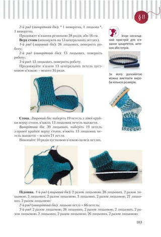 103
§ 11
2-й ряд (виворітний бік): * 1 виворітна, 1 лицьова *,
1 виворітна.
Продовжте в’язання резинкою 28 рядів, або 16 см.
Верх стопи (виконують на 13 центральних петлях).
1-й ряд (лицьовий бік): 26 лицьових, поверніть ро-
боту;
2-й ряд (виворітний бік): 13 лицьових, поверніть
роботу;
3-й ряд: 13 лицьових, поверніть роботу.
Продовжуйте в’язати 13 центральних петель хуст-
ковою в’язкою – всього 34 ряди.
Стопа. Лицьовий бік: наберіть 19 петель з лівої край-
ки верху стопи, в’яжіть 13 лицьових петель манжети.
Виворітний бік: 39 лицьових, наберіть 19 петель
з правої крайки верху стопи, в’яжіть 13 лицьових пе-
тель манжети – всього 71 петля.
Виконайте 10 рядів хустковою в’язкою на всіх петлях.
Існує несклад-
ний пристрій для в’я-
зання шкарпеток, міте-
нок або гетрів.
За його допомогою
можна вив’язати виро-
би кількох розмірів.
Підошва. 1-й ряд (лицьовий бік): 2 разом лицьовою, 28 лицьових, 2 разом ли-
цьовою, 3 лицьових, 2 разом лицьовою, 3 лицьових, 2 разом лицьовою, 27 лицьо-
вих, 2 разом лицьовою;
2-й ряд (виворітний бік): лицьові петлі 66 петель;
3-й ряд: 2 разом лицьовою, 26 лицьових, 2 разом лицьовою, 2 лицьових, 2 ра-
зом лицьовою, 2 лицьових, 2 разом лицьовою, 26 лицьових, 2 разом лицьовою;
 