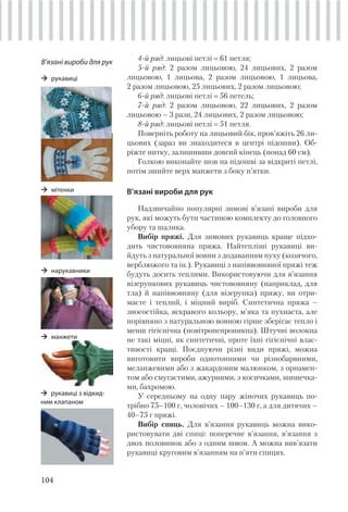 104
4-й ряд: лицьові петлі 61 петля;
5-й ряд: 2 разом лицьовою, 24 лицьових, 2 разом
лицьовою, 1 лицьова, 2 разом лицьовою, 1 лицьова,
2 разом лицьовою, 25 лицьових, 2 разом лицьовою;
6-й ряд: лицьові петлі 56 петель;
7-й ряд: 2 разом лицьовою, 22 лицьових, 2 разом
лицьовою – 3 рази, 24 лицьових, 2 разом лицьовою;
8-й ряд: лицьові петлі 51 петля.
Поверніть роботу на лицьовий бік, пров’яжіть 26 ли-
цьових (зараз ви знаходитеся в центрі підошви). Об-
ріжте нитку, залишивши довгий кінець (понад 60 см).
Голкою виконайте шов на підошві за відкриті петлі,
потім зшийте верх манжети з боку п’ятки.
В’язані вироби для рук
Надзвичайно популярні зимові в’язані вироби для
рук, які можуть бути частиною комплекту до головного
убору та шалика.
Вибір пряжі. Для зимових рукавиць краще підхо-
дить чистововняна пряжа. Найтепліші рукавиці ви-
йдуть з натуральної вовни з додаванням пуху (козячого,
верблюжого та ін.). Рукавиці з напіввовняної пряжі теж
будуть досить теплими. Використовуючи для в’язання
візерункових рукавиць чистововняну (наприклад, для
тла) й напіввовняну (для візерунка) пряжу, ви отри-
маєте і теплий, і міцний виріб. Синтетична пряжа –
зносостійка, яскравого кольору, м’яка та пухнаста, але
порівняно з натуральною вовною гірше зберігає тепло і
менш гігієнічна (повітронепроникна). Штучні волокна
не такі міцні, як синтетичні, проте їхні гігієнічні влас-
тивості кращі. Поєднуючи різні види пряжі, можна
виготовити вироби однотонними чи різнобарвними,
меланжевими або з жакардовим малюнком, з орнамен-
том або смугастими, ажурними, з косичками, шишечка-
ми, бахромою.
У середньому на одну пару жіночих рукавиць по-
трібно 75–100 г, чоловічих – 100–130 г, а для дитячих –
40–75 г пряжі.
Вибір спиць. Для в’язання рукавиць можна вико-
ристовувати дві спиці: поперечне в’язання, в’язання з
двох половинок або з одним швом. А можна вив’язати
рукавиці круговим в’язанням на п’яти спицях.
В’язані вироби для рук
рукавиці
мітенки
манжети
нарукавники
рукавиці з відкид-
ним клапаном
 