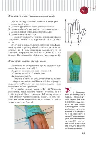 105
§ 11
Як визначити кількість петель набірного ряду
Для в’язання рукавиці потрібно зняти такі мірки:
1) обхват кисті руки;
2) довжина руки від зап’ястка до кінця мізинця;
3) довжина від зап’ястка до кінця середнього пальця;
4) довжина від зап’ястка до великого пальця;
5) довжина великого пальця.
1. Визначте щільність в’язання, вив’язавши зразок.
Наприклад, щільність по горизонталі Пг 1,7 петлі
в 1 см.
2. Обчисліть кількість петель набірного ряду. Бажа-
но округлити отриману кількість петель до числа, що
ділиться на 4, щоб рівномірно розподілити їх на
4 спицях. Наприклад, обхват кисті – 20 см. 20 × 1,7
34 петлі. Потрібно набрати 36 петель (число, кратне 4).
Як вив’язати рукавиці на п’яти спицях
Матеріали та інструменти: пряжа середньої тов-
щини, 5 панчішних спиць № 3.
Візерунки: панчішна в’язка та резинка 1×1.
Щільність в’язання: 1,7 петлі в 1 см.
Виготовлення виробу.
1. Рукавиці в’яжіть по колу, починаючи від манже-
ти. Наберіть на двох спицях 36 петель і рівномірно роз-
поділіть їх (по 9 петель) на 4 панчішні спиці, які будуть
основними, а п’ята – робочою.
2. Починайте з правої рукавиці. На 1-й і 2-й спицях
розміщують петлі нижньої частини рукавиці, на 3-й
і 4-й – верхньої. В’яжіть резинкою 1×1 висоту манжети
7 см. Основну частину рукавиці в’яжіть по колу пан-
чішною в’язкою до основи великого пальця 5–7 см за-
лежно від розміру (рис. а).
а
У Середньо-
віччі рукавицю разом з
перснем і посохом вру-
чали людині, яку при-
значали на посаду єпис-
копа, як знак влади.
Дами дарували кавале-
рові рукавичку на знак
кохання. Воїнам вруча-
ли її під час посвяти в
лицарі. Рукавичку вико-
ристовували для викли-
ку на двобій. Неввічли-
вимвважаєтьсявітатися
або заходити до храму,
не знявши рукавиць.
1
2
3
4
5
 