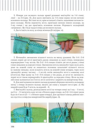 106
3. Отвори для великого пальця правої рукавиці вив’язуйте на 1-й спиці,
лівої – на 2-й (рис. б). Для цього вив’яжіть на 1-й спиці першу петлю ниткою
основного кольору. Всі інші петлі, крім останньої, в’яжіть лицьовими ниткою ін-
шого кольору. Потім перенесіть петлі, пров’язані ниткою іншого кольору, на
1-шу спицю і ще раз пров’яжіть основною ниткою. Отримаєте кольоровий
«штришок». Це і буде надалі отвір для великого пальця.
4. Далі в’яжіть по колу до кінця мізинця (8 см) (рис. в).
5. Починайте зменшення кількості петель на миску рукавиці. На 1-й і 3-й
спицях перші дві петлі пров’яжіть разом лицьовою за задні стінки, попередньо
перевернувши 1-шу петлю. На 2-й і 4-й спицях в’яжіть дві петлі разом у кінці
спиці лицьовою за передні стінки. Зменшення петель виконуйте через коло доти,
доки на кожній спиці не опиниться половина початкової кількості петель
(у нашому випадку, коли кількість петель на кожній спиці непарна, через коло
зменшуйте меншу частину – 4 петлі), потім зменшуйте петлі в кожному колі
(5 петель). При цьому на 1-й і 3-й спицях у тих рядах, де петлі не зменшуєте,
перші петлі також перевертайте й пров’язуйте за передню стінку. Коли на кож-
ній спиці залишиться по 2 петлі, петлі затягніть і закріпіть на виворітному боці.
6. Для вив’язування великого пальця рукавиці обережно витягніть кольорову
нитку з отвору великого пальця, введіть дві спиці у відкриті петлі (рис. г). На
нижній спиці буде 7 петель, на верхній – 6.
7. Вив’язуйте палець, розподіляючи петлі на чотири спиці: на 1-шу – 4 петлі,
на 2-гу – 3 і витягніть одну петлю з бічного краю отвору, на 3-й і 4-й спиці також
буде по 4 петлі (3 + 1 з бічного краю отвору). Для зручності кінець робочої нит-
ки спустіть в отвір (на виворітний бік виробу) (рис. д).
г д
б в
 