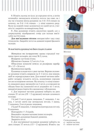 107
§ 11
8. В’яжіть палець по колу до середини нігтя, а потім
починайте зменшувати кількість петель так само, як і
під час в’язання миска рукавиці: на 1-й і 3-й спицях на
початку, на 2-й і 4-й спицях – у кінці кожного ряду.
Коли на кожній спиці залишиться по одній петлі, стяг-
ніть їх і закріпіть на виворітному боці.
9. Ліву рукавицю в’яжіть аналогічно правій, але у
дзеркальному відображенні: отвір для пальця вив’я-
зуйте на 2-й спиці.
Для вив’язування мітенок використайте таку саму
технологію. Закрийте петлі на довжині першої фаланги
пальців.
Як вив’язати рукавиці на двох спицях зі швом
Матеріали та інструменти: пряжа середньої тов-
щини трьох кольорів, дві спиці № 3, гачок.
Візерунки: хусткова в’язка.
Щільність в’язання: 1,7 петлі в 1 см.
Обчислення кількості петель за розмірами виробу:
20 × 1,7 34 петлі.
Виготовлення виробу.
Рукавиця складається з двох частин. Верхню полови-
ну рукавиці в’яжіть ширшою на 2–4 петлі, ніж нижню,
щоб не перекручувався шов. Для кожної частини наби-
райте непарну кількість петель, позначивши середню
петлю кольоровою ниткою. На початку і в кінці кожно-
го лицьового ряду зменшуйте по 1 петлі, а в середині по
обидва боки від зазначеної петлі додавайте по 1 петлі,
виворітні ряди в’яжіть без зменшення і збільшення.
1. Для верхньої частини рукавиці наберіть на двох
спицях 21 петлю (19 + 2 пружкові) ниткою основного
кольору.
1-й ряд: 2 петлі разом лицьовою, 7 лицьових, 1 на-
кид, 1 петлю зняти (це центральна петля), 1 накид,
7 лицьових, 2 петлі разом лицьовою;
2-й ряд: 9 лицьових, 1 виворітна (центральна петля),
9 лицьових.
Повторюйте 1–2-й ряди.
Виконайте смужки нитками інших кольорів.
Вив’яжіть рукавицю бажаної довжини.
Закріпіть петлі.
2. Для внутрішньої половини рукавиці наберіть на
двох спицях 17 петель (15 + 2 пружкові). В’яжіть так
Мітенки
Схема рукавиці:
а – верхня частина;
б – нижня частина
а б
 