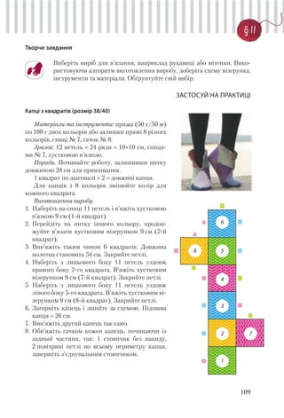109
§ 11
Творче завдання
Виберіть виріб для в’язання, наприклад рукавиці або мітенки. Вико-
ристовуючи алгоритм виготовлення виробу, доберіть схему візерунка,
інструменти та матеріали. Обґрунтуйте свій вибір.
ЗАСТОСУЙ НА ПРАКТИЦІ
Капці з квадратів (розмір 38/40)
Матеріали та інструменти: пряжа (50 г/50 м)
по 100 г двох кольорів або залишки пряжі 8 різних
кольорів, спиці № 7, гачок № 8.
Зразок: 12 петель × 24 ряди 10×10 см, спиця-
ми № 7, хустковою в’язкою.
Поради. Починайте роботу, залишивши нитку
довжиною 28 см для пришивання.
1 квадрат по діагоналі × 2 довжині капця.
Для капців з 8 кольорів змінюйте колір для
кожного квадрата.
Виготовлення виробу.
1. Наберіть на спиці 11 петель і в’яжіть хустковою
в’язкою 9 см (1-й квадрат).
2. Перейдіть на нитку іншого кольору, продов-
жуйте в’язати хустковим візерунком 9 см (2-й
квадрат).
3. Вив’яжіть таким чином 6 квадратів. Довжина
полотна становить 54 см. Закрийте петлі.
4. Наберіть з лицьового боку 11 петель уздовж
правого боку 2-го квадрата. В’яжіть хустковим
візерунком 9 см (7-й квадрат). Закрийте петлі.
5. Наберіть з лицьового боку 11 петель уздовж
лівого боку 5-го квадрата. В’яжіть хустковим ві-
зерунком 9 см (8-й квадрат). Закрийте петлі.
6. Загорніть капець і зшийте за схемою. Підошва
капця 26 см.
7. Вив’яжіть другий капець так само.
8. Обв’яжіть гачком кожен капець, починаючи із
задньої частини, так: 1 стовпчик без накиду,
2 повітряні петлі по всьому периметру капця,
завершіть з’єднувальним стовпчиком.
1
2
3
4
5
6
8
7
 