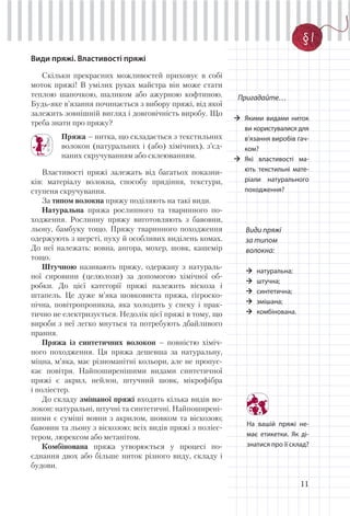 11
§ 1
Види пряжі. Властивості пряжі
Скільки прекрасних можливостей приховує в собі
моток пряжі! В умілих руках майстра він може стати
теплою шапочкою, шаликом або ажурною кофтиною.
Будь-яке в’язання починається з вибору пряжі, від якої
залежить зовнішній вигляд і довговічність виробу. Що
треба знати про пряжу?
Пряжа – нитка, що складається з текстильних
волокон (натуральних і (або) хімічних), з’єд-
наних скручуванням або склеюванням.
Властивості пряжі залежать від багатьох показни-
ків: матеріалу волокна, способу прядіння, текстури,
ступеня скручування.
За типом волокна пряжу поділяють на такі види.
Натуральна пряжа рослинного та тваринного по-
ходження. Рослинну пряжу виготовляють з бавовни,
льону, бамбуку тощо. Пряжу тваринного походження
одержують з шерсті, пуху й особливих виділень комах.
До неї належать: вовна, ангора, мохер, шовк, кашемір
тощо.
Штучною називають пряжу, одержану з натураль-
ної сировини (целюлози) за допомогою хімічної об-
робки. До цієї категорії пряжі належить віскоза і
штапель. Це дуже м’яка шовковиста пряжа, гігроско-
пічна, повітропроникна, яка холодить у спеку і прак-
тично не електризується. Недолік цієї пряжі в тому, що
вироби з неї легко мнуться та потребують дбайливого
прання.
Пряжа із синтетичних волокон – повністю хіміч-
ного походження. Ця пряжа дешевша за натуральну,
міцна, м’яка, має різноманітні кольори, але не пропус-
кає повітря. Найпоширенішими видами синтетичної
пряжі є акрил, нейлон, штучний шовк, мікрофібра
і поліестер.
До складу змішаної пряжі входять кілька видів во-
локон: натуральні, штучні та синтетичні. Найпоширені-
шими є суміші вовни з акрилом, шовком та віскозою;
бавовни та льону з віскозою; всіх видів пряжі з поліес-
тером, люрексом або метанітом.
Комбінована пряжа утворюється у процесі по-
єднання двох або більше ниток різного виду, складу і
будови.
Пригадайте…
Якими видами ниток
ви користувалися для
в’язання виробів гач-
ком?
Які властивості ма-
ють текстильні мате-
ріали натурального
походження?
На вашій пряжі не-
має етикетки. Як ді-
знатися про її склад?
Види пряжі
за типом
волокна:
натуральна;
штучна;
синтетична;
змішана;
комбінована.
 