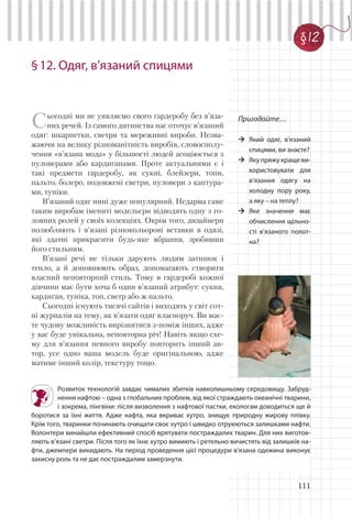 111
§12. Одяг, в’язаний спицями
Пригадайте…
Який одяг, в’язаний
спицями, ви знаєте?
Яку пряжу краще ви-
користовувати для
в’язання одягу на
холодну пору року,
а яку – на теплу?
Яке значення має
обчислення щільно-
сті в’язаного полот-
на?
Сьогодні ми не уявляємо свого гардеробу без в’яза-
них речей. Із самого дитинства нас оточує в’язаний
одяг: шкарпетки, светри та мереживні вироби. Незва-
жаючи на велику різноманітність виробів, словосполу-
чення «в’язана мода» у більшості людей асоціюється з
пуловерами або кардиганами. Проте актуальними є і
такі предмети гардеробу, як сукні, блейзери, топи,
пальто, болеро, подовжені светри, пуловери з каптура-
ми, туніки.
В’язаний одяг нині дуже популярний. Недарма саме
таким виробам імениті модельєри відводять одну з го-
ловних ролей у своїх колекціях. Окрім того, дизайнери
полюбляють і в’язані різнокольорові вставки в одязі,
які здатні прикрасити будь-яке вбрання, зробивши
його стильним.
В’язані речі не тільки дарують людям затишок і
тепло, а й доповнюють образ, допомагають створити
власний неповторний стиль. Тому в гардеробі кожної
дівчини має бути хоча б один в’язаний атрибут: сукня,
кардиган, туніка, топ, светр або ж пальто.
Сьогодні існують тисячі сайтів і виходять у світ сот-
ні журналів на тему, як в’язати одяг власноруч. Ви має-
те чудову можливість вирізнятися з-поміж інших, адже
у вас буде унікальна, неповторна річ! Навіть якщо схе-
му для в’язання певного виробу повторить інший ав-
тор, усе одно ваша модель буде оригінальною, адже
матиме інший колір, текстуру тощо.
§12
Розвиток технологій завдає чималих збитків навколишньому середовищу. Забруд-
нення нафтою – одна з глобальних проблем, від якої страждають океанічні тварини,
і зокрема, пінгвіни: після визволення з нафтової пастки, екологам доводиться ще й
боротися за їхні життя. Адже нафта, яка вкриває хутро, знищує природну жирову плівку.
Крім того, тваринки починають очищати своє хутро і швидко отруюються залишками нафти.
Волонтери винайшли ефективний спосіб врятувати постраждалих тварин. Для них виготов-
ляють в’язані светри. Після того як їхнє хутро вимиють і ретельно вичистять від залишків на-
фти, джемпери викидають. На період проведення цієї процедури в’язана одежина виконує
захисну роль та не дає постраждалим замерзнути.
 