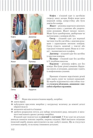 112
Кофта – в’язаний одяг із застібкою
спереду знизу догори. Кофта може мати
широкий комір, комір-стійку або бути
зовсім без коміра.
Жакет – різновид короткого жіночого
верхнього одягу з довгими або укороче-
ними рукавами. Жакет нагадує пальто.
Може бути однобортним, двобортним чи
на блискавці, з коміром або без.
Светр – в’язаний одяг для верхньої
частини тіла без застібок, з довгими рука-
вами і характерним високим коміром.
Светр в’яжуть зазвичай з товстої або
середньої товщини пряжі. Якщо ж із тон-
кої – називатиметься гольфом.
Джемпер – в’язаний одяг без застібок
із круглим коміром.
Пуловер – в’язаний одяг без застібок
із V-подібним викотом.
Кардиган – різновид кофти, але без
коміра. Він буває різної довжини. Карди-
ган носять зі штанами, джинсами і навіть
із шифоновими сукнями.
Принцип в’язання перелічених речей
(або навіть сукні чи туніки) однаковий.
Ці вироби відрізняються між собою тіль-
ки ступенем облягання, довжиною і спо-
собом обробки горловини.
Кофта
Жакет
Светр
Джемпер
Пуловер
Кардиган
Перш ніж почати в’язання виробу, потрібно:
зняти мірки;
побудувати кресленик викрійки у натуральну величину до кожної деталі
обраної моделі;
визначити щільність в’язання;
зробити розрахунок петель для набору початкового ряду, виходячи зі щіль-
ності вив’язаного зразка і розміру викрійки.
В’язаний одяг поділяється на поясний та плечовий. У 8-му класі ви детально
вивчали пошиття поясних виробів, зокрема спідниці. Щоб вив’язати спідницю
(поясний виріб), можна орієнтуватися на вже здобуті знання. Що ж стосується
плечового виробу, то на ньому спинимося детально.
 