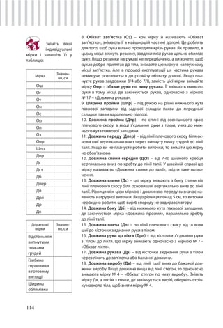 114
8. Обхват зап’ястка (Оз) – хоч мірку й називають «Обхват
зап’ястка», знімають її в найширшій частині долоні. Це роблять
для того, щоб рука вільно проходила крізь рукав. Як правило, в
цьому місці в’яжуть резинку, завдяки якій рукав щільно облягає
руку. Якщо резинки на рукаві не передбачено, а ви хочете, щоб
рукав добре прилягав до тіла, знімайте цю мірку в найвужчому
місці зап’ястка. Але в процесі експлуатації ця частина рукава
неминуче розтягнеться до розміру обхвату долоні. Якщо пла-
нуєте рукав завдовжки 3/4 або 7/8, замість цієї мірки знімайте
мірку Онр – обхват руки по низу рукава. Її знімають навколо
руки в тому місці, де закінчується рукав, одночасно з міркою
№ 17 – «Довжина рукава».
9. Ширина пройми (Шпр) – під рукою на рівні нижнього кута
пахвової западини від задньої складки пахви до передньої
складки пахви паралельно підлозі.
10. Довжина пройми (Дпр) – по спині від зовнішнього краю
плечового скосу, в місці з’єднання руки з тілом, униз до ниж-
нього кута пахвової западини.
11. Довжина переду (Дпер) – від лінії плечового скосу біля ос-
нови шиї вертикально вниз через випнуту точку грудей до лінії
талії. Якщо ви не плануєте робити виточки, то знімати цю мірку
не обов’язково.
12. Довжина спини середня (Дст) – від 7-го шийного хребця
вертикально вниз по хребту до лінії талії. У швейній справі цю
мірку називають «Довжина спини до талії», звідти таке позна-
чення.
13. Довжина спини (Дс) – цю мірку знімають з боку спини від
лінії плечового скосу біля основи шиї вертикально вниз до лінії
талії. Різниця між цією міркою і довжиною переду визначає на-
явність нагрудної виточки. Якщо різниця понад 5 см, то виточки
необхідно робити, щоб виріб спереду не задирався вгору.
14. Довжина боку (Дб) – від нижнього кута пахвової западини,
де закінчується мірка «Довжина пройми», паралельно хребту
до лінії талії.
15. Довжина плеча (Дп) – по лінії плечового скосу від основи
шиї до кісточки з’єднання руки з тілом.
16. Довжина руки до ліктя (Дрл) – від кісточки з’єднання руки
з тілом до ліктя. Цю мірку знімають одночасно з міркою № 7 –
«Обхват ліктя».
17. Довжина рукава (Др) – від кісточки з’єднання руки з тілом
через лікоть до зап’ястка або бажаної довжини.
18. Довжина виробу (Дв) – від лінії талії вниз до бажаної дов-
жини виробу. Якщо довжина вища від лінії стегон, то одночасно
знімають мірку № 4 – «Обхват стегон по низу виробу». Зніміть
мірку Дв, а потім з точки, де закінчується виріб, оберніть стріч-
ку навколо тіла, щоб зняти мірку № 4.
Зніміть ваші
індивідуальні
мірки і запишіть їх у
таблицю:
Мірка
Значен-
ня, см
Ош
Ог
От
Он
Ос
Ор
Ол
Оз
Онр
Шпр
Дпр
Дс
Дст
Дб
Дпер
Дп
Дрл
Др
Дв
Додаткові
мірки
Значен-
ня, см
Відстань між
випнутими
точками
грудей
Глибина
горловини
в готовому
вигляді
Ширина
облямівки
 