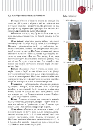 115
§ 12
Що таке прибавка на вільне облягання
Розміри готового в’язаного виробу не завжди, але
часто не збігаються з мірками, які ми знімаємо для
побудови викрійки і розрахунків. Цю різницю, на яку
розміри одягу перевищують розміри тіла людини, на-
зивають прибавкою на вільне облягання.
Облягання готового виробу може бути дуже щіль-
ним, щільним, стандартним по фігурі, вільним і дуже
вільним.
Дуже щільне облягання мають майки, топи, деякі
фасони суконь. Розміри виробу менші, ніж зняті мірки.
Виняток становить обхват талії – по талії завжди є не-
велика прибавка, інакше там утворюються складки і
виріб задирається вгору. Прибавка, в цьому разі убавка,
становить близько –5 см і залежить від візерунка по-
лотна та виду пряжі. Для виробів з мохеру й ажурних
візерунків беруть максимальне значення убавки, тому
що ці вироби дуже розтягуються. Для виробів з ба-
вовни, вив’язаних панчішною гладдю, мірки зменшу-
ють на 2 см.
Щільне облягання буває у суконь, жіночих пуло-
верів і светрів. Виріб досить щільно сидить на фігурі,
повторюючи її контури, при цьому не розтягується, ма-
люнок не деформується. Прибавка на вільне облягання
дорівнює нулю, тобто розрахунки креслення викрійки
потрібно виконувати точно за знятими мірками.
Стандартне – найпоширеніше облягання в сукнях,
пуловерах і светрах, літніх кофтах. Воно забезпечує
комфорт в експлуатації. Речі стандартного облягання
можна носити як самостійно, так і в поєднанні з інши-
ми, використовуючи багатошаровість в одязі. Прибав-
ка – до 6 см до повного обхвату.
Вільне облягання властиве для кардиганів, жакетів,
пальт, чоловічих джемперів, светрів – одягу, який но-
сять поверх іншого. Прибавка на вільне облягання при-
ймається до 10 см залежно від розміру виробу.
Дуже вільне облягання застосовують в одязі, який
повинен сидіти на фігурі дуже вільно, наприклад спор-
тивних моделях, пальтах і куртках, пончо і навіть чо-
ловічих джемперах, якщо модель передбачає це.
Прибавка на вільне облягання в цьому випадку – 13 см
і більше. Для светрів і кардиганів вона становитиме
15–20 см до повного обхвату грудей.
Види облягання
дуже щільне
щільне
стандартне
вільне
дуже вільне
 