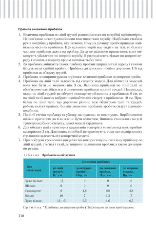 116
Правила виконання прибавок
1. Величина прибавки по лінії грудей розподіляється по викрійці нерівномірно.
Це пов’язано з експлуатаційними властивостями виробу. Найбільша свобода
рухів потрібна у проймах, під пахвами, тому на ділянку пройм припадає най-
більша частина прибавки. Що щільніше виріб має сидіти на тілі, то більшу
частину прибавки дають на пройму. За дуже щільного прилягання, коли ви-
конують убавлення по ширині виробу, її розподіляють тільки по ширині пе-
реду і спинки, а ширину пройм залишають без змін.
2. За прибавки змінюють також глибину пройми: ширші деталі переду і спинки
будуть мати глибші пройми. Прибавка до довжини пройми дорівнює 1/8 від
прибавки до обхвату грудей.
3. Прибавка до ширини рукава дорівнює величині прибавки до ширини пройм.
4. Прибавка по лінії талії залежить від силуету моделі. Для обтислих моделей
вона має бути не меншою ніж 3 см. Величина прибавки по лінії талії не
обов’язково має збігатися зі значенням прибавки по лінії грудей. Наприклад,
якщо по лінії грудей ви оберете стандартне облягання з прибавкою 6 см, то
по лінії талії можна вибрати напівобтислий силует з прибавкою 10 см. При-
бавка по лінії талії, що дорівнює різниці між обхватами талії та грудей,
робить силует прямим. Більше значення прибавки зробить силует трапеціє-
подібним.
5. По лінії стегон прибавку та убавку, як правило, не виконують. Виріб повинен
щільно прилягати до тіла, але не бути обтислим. Виняток становлять моделі
трапецієподібного силуету, деякі моделі кардиганів.
6. Для обхвату шиї у просторих кардиганів і светрів з викотом під шию прибав-
ка дорівнює 3 см. Для інших виробів її не враховують, тому що розмір викоту
горловини залежить від конкретної моделі.
7. При побудові кресленика викрійки ми використовуємо загальну прибавку по
лінії грудей, стегнах і талії, до ширини та довжини пройми, а також до шири-
ни рукава.
Т а б л и ц я. Прибавки на облягання
Вид
облягання
Величина прибавки
по лінії
грудей,
Пг, см
до ширини
пройм*,
Ппр, см
до довжини
пройми,
Пдп, см
до ширини
рукава,
Пр, см
Дуже щільне –5 0 0 0
Щільне 0 0 0 0
Стандартне 6 4,8 0,8 4,8
Вільне 10 7 1,3 7
Дуже вільне 13–15 6,5 1,6 6,5
П р и м і т к а. * Прибавку до ширини пройм (Ппр) подано до двох пройм разом.
 