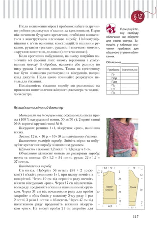 117
§ 12
Після визначення мірок і прибавок набагато зручні-
ше робити розрахунок в’язання за креслеником. Перш
ніж починати будувати кресленик, необхідно визначи-
тися з конструкцією плечового виробу. Найпопуляр-
нішими є п’ять основних конструкцій: із вшивним ру-
кавом, рукавом «реглан», рукавом і кокеткою «погон»,
з круглою кокеткою, доломан («летюча миша»).
Коли кресленик побудовано, на ньому потрібно по-
значити всі фасонні лінії: викоту горловини з ураху-
ванням методу її обробки, манжетів або резинок по
низу рукава й основи, кишень. Також на кресленику
має бути позначено розташування візерунків, напри-
клад джгутів. Після цього починайте розрахунок пе-
тель для в’язання.
Послідовність в’язання виробу ми розглянемо на
прикладах виготовлення жіночого джемпера та чолові-
чого светра.
Як вив’язати жіночий джемпер
Матеріали та інструменти: рожева меланжева пря-
жа (100 % натуральної вовни, 50 м/50 г); 2 прямі спиці
№ 8; короткі кругові спиці № 8.
Візерунки: резинка 1×1, візерунок «рис», панчішна
в’язка.
Зразок: 12 п. × 16 р. 10×10 см панчішною в’язкою.
Визначення розмірів виробу. Зніміть мірки та побу-
дуйте кресленик виробу зі вшивним рукавом.
Щільність в’язання: 1,2 петлі та 1,6 ряду в 1 см.
Обчислення кількості петель за розмірами виробу:
перед та спинка: 45 × 1,2 54 петлі; рукав: 22 × 1,2
27 петель.
Виготовлення виробу.
С п и н к а. Наберіть 56 петель (54 + 2 пруж-
кові) і в’яжіть резинкою 1×1, при цьому почніть з
виворітної. Через 10 см від першого ряду почніть
в’язати візерунком «рис». Через 17 см від початко-
вого ряду продовжіть в’язання панчішним візерун-
ком. Через 31 см від початкового ряду для пройм
закрийте з обох боків у кожному 2-му ряду 1 раз
2 петлі, 3 рази 1 петлю 46 петель. Через 47 см від
початкового ряду продовжіть в’язання візерун-
ком «рис». На висоті пройм 21 см закрийте для
16
11
7
38
14
Рукав
14 3
21
8,5 10
22,5
47 21
10
3
Перед
і спинка
Поміркуйте,
яку свободу
облягання ви оберете
для свого светра. За-
пишіть у таблицю зна-
чення прибавок для
обраного ступеня обля-
гання.
Облягання ___________
Прибавка Значення, см
Пг
Ппр
Пдп
Пр
Пт
Пс
 