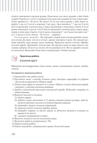 120
в’яжіть симетрично середині рукава. Одночасно для скосу рукавів з обох боків
додайте 9 разів по 1 петлі в кожному 6-му ряду (на доданих петлях також вико-
нуйте орнамент) 53 петлі. На висоті 41 см для оката рукава з обох боків за-
крийте 1 раз по 3 петлі в кожному 2-му ряду. Далі зменшіть * 1 раз по 2 петлі
(після пружкової з початку ряду і перед пружковою в кінці ряду в’яжіть 3 петлі
разом лицьовою), 1 раз по 1 петлі (після пружкової з початку ряду і перед пруж-
ковою в кінці ряду в’яжіть 2 петлі разом лицьовою) *, ще 2 рази повторіть від *
до *, 1 раз по 1 петлі. Решту – 27 петель – закріпіть.
С к л а д а н н я в и р о б у. На передній і задній деталі светра вишийте малю-
нок (схема Д) швом «петля в петлю», рапорт повторіть 3 рази. На середині ру-
кавів вишийте один рапорт цього малюнка. Проведіть волого-теплову обробку
деталей виробу. Виконайте плечові шви. На кругові спиці по краю викоту гор-
ловини наберіть 52 петлі та в’яжіть 23 см резинкою 2×2. Петлі закрийте вільно,
не затягуючи. Виконайте бічні шви та шви рукавів. Ушийте рукави.
Практична робота
В’ЯЗАННЯ ОДЯГУ
Матеріали та інструменти: спиці, нитки, зошит, сантиметрова стрічка, лінійка,
олівець.
Послідовність виконання роботи
1. Організуйте своє робоче місце.
2. Розгляньте види і способи в’язання одягу (матеріал параграфа та рубрика
«Застосуй на практиці»). Оберіть виріб.
3. Зніміть ваші мірки та запишіть їх у зошит. Оберіть ступінь облягання виробу
і запишіть у таблицю значення прибавок.
4. Зробіть схематичний кресленик конструкції виробу. Побудуйте викрійку за
своїми мірками.
5. Визначте щільність в’язання:
1) оберіть пряжу;
2) доберіть спиці, вив’язавши 2–3 зразки спицями різного розміру, щоб ви-
значити найліпшу щільність в’язання обраною пряжею;
3) порівняйте зразки і залиште найкращий;
4) проведіть волого-теплову обробку зразка;
5) виміряйте ширину та висоту зразка та обчисліть щільність в’язання по
ширині й по висоті;
6) запишіть вимірювання в зошит.
6. Визначте кількість петель початкового ряду.
7. Виготовте виріб за алгоритмом (с. 75).
8. Оцініть власну роботу.
9. Роботу виконуйте, дотримуючись правил безпечної праці.
 