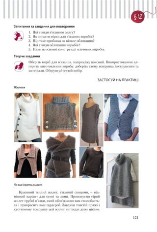 121
§ 12
Запитання та завдання для повторення
1. Які є види в’язаного одягу?
2. Як знімати мірки для в’язаних виробів?
3. Що таке прибавка на вільне облягання?
4. Які є види облягання виробів?
5. Назвіть основні конструкції плечових виробів.
Творче завдання
Оберіть виріб для в’язання, наприклад поясний. Використовуючи ал-
горитм виготовлення виробу, доберіть схему візерунка, інструменти та
матеріали. Обґрунтуйте свій вибір.
ЗАСТОСУЙ НА ПРАКТИЦІ
Жилети
Як вив’язати жилет
Красивий теплий жилет, в’язаний спицями, – від-
мінний варіант для осені та зими. Пропонуємо сірий
жилет грубої в’язки, який обов’язково вам сподобаєть-
ся і прикрасить ваш гардероб. Завдяки товстій пряжі і
хустковому візерунку цей жилет виглядає дуже цікаво.
 