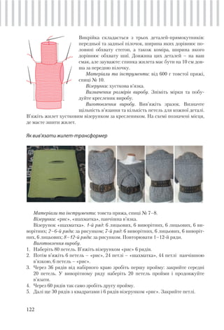122
Викрійка складається з трьох деталей-прямокутників:
передньої та задньої пілочок, ширина яких дорівнює по-
ловині обхвату стегон, а також коміра, ширина якого
дорівнює обхвату шиї. Довжина цих деталей – на ваш
смак, але зауважте: спинка жилета має бути на 10 см дов-
ша за передню пілочку.
Матеріали та інструменти: від 600 г товстої пряжі,
спиці № 10.
Візерунки: хусткова в’язка.
Визначення розмірів виробу. Зніміть мірки та побу-
дуйте кресленик виробу.
Виготовлення виробу. Вив’яжіть зразок. Визначте
щільність в’язання та кількість петель для кожної деталі.
В’яжіть жилет хустковим візерунком за креслеником. На схемі позначені місця,
де маєте зшити жилет.
Як вив’язати жилет-трансформер
Матеріали та інструменти: товста пряжа, спиці № 7–8.
Візерунки: «рис», «шахматка», панчішна в’язка.
Візерунок «шахматка». 1-й ряд: 6 лицьових, 6 виворітних, 6 лицьових, 6 ви-
ворітних; 2–6-й ряди: за рисунком; 7-й ряд: 6 виворітних, 6 лицьових, 6 виворіт-
них, 6 лицьових; 8–12-й ряди: за рисунком. Повторювати 1–12-й ряди.
Виготовлення виробу.
1. Наберіть 80 петель. В’яжіть візерунком «рис» 6 рядів.
2. Потім в’яжіть 6 петель – «рис», 24 петлі – «шахматка», 44 петлі панчішною
в’язкою, 6 петель – «рис».
3. Через 36 рядів від набірного краю зробіть першу пройму: закрийте середні
20 петель. У виворітному ряду наберіть 20 петель пройми і продовжуйте
в’язати.
4. Через 60 рядів так само зробіть другу пройму.
5. Далі ще 30 рядів з квадратами і 6 рядів візерунком «рис». Закрийте петлі.
 