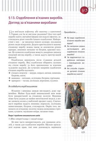 123
§13. Оздоблення в’язаних виробів.
Догляд за в’язаними виробами
Пригадайте…
Які види оздоблення
в’язаних виробів вам
відомі?
Які матеріали можна
застосовувати для
оздоблення в’язаних
виробів?
Чи відрізняється оз-
доблення святкових
і повсякденних ви-
робів?
Які способи з’єднан-
ня деталей в’язаних
виробів ви знаєте?
Ви вив’язали кофточку або шапочку з однотонної
пряжі, але їм не вистачає родзинки? Для того щоб
вироби навіть звичайної форми виглядали ефектно, за-
стосовують різні способи їхнього оздоблення. Найпро-
стіші з них – це введення іншого кольору, поєднання
різних видів візерунків. Додати оригінальності вашому
в’язаному виробу можна також за допомогою різних
прикрас, вишивки нитками чи бісером, красивої тась-
ми. Ці елементи оздоблення можуть докорінно змінити
кінцевий вигляд виробу, а також дадуть простір вашій
фантазії.
Оздоблення виконують після з’єднання деталей
в’язаного виробу. Вид оздоблення обирають залежно
від стилю виробу та його призначення за власним
художнім задумом. До сучасних напрямів оздоблення
в’язаних виробів належать:
в’язані елементи – шнури, спіралі, китиці, помпони,
бахрома, квіти;
вишивка – нитками, лелітками, бісером, стрічками;
прикраси – тасьма, аплікація, мереживо, ґудзики.
Як оздобити виріб вишивкою
В’язання і вишивка завжди виглядають дуже гар-
монійно. Майже будь-який вишивальний шов може
бути використаний на в’язаному полотні. Вишивка
може бути додана до щойно виготовленої моделі, а мо-
же оновити колись улюблений предмет одягу. Святко-
вості виробам надасть вишивка люрексом, лелітками,
намистинками, бісером, стеклярусом. Окрім того, ви-
шивати по в’язаному полотну можна шовковими стріч-
ками, сутажем, смужками шкіри, тасьмою тощо.
Види і прийоми вишивальних швів
1. Шви «вперед голку» і «назад голку»
Ці шви часто використовують для зшивання дета-
лей, а також для оздоблення виробів. Щільно прокла-
дені вздовж краю, такі шви допоможуть вирівняти
§13
 