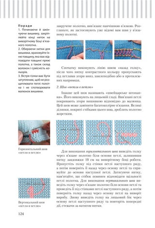 124
закручене полотно, вив’язане панчішною в’язкою. Роз-
гляньте, як застосовують уже відомі вам шви у в’яза-
ному полотні.
П о р а д и
1. Починаючи й закін-
чуючи вишивку, закріп-
люйте кінці ниток на
виворітному боці в’яза-
ного полотна.
2. Обираючи нитки для
вишивки, враховуйте їх-
ню товщину, яка має від-
повідати товщині пряжі
полотна, а також склад
волокон і сумісність ко-
льорів.
3. Вістря голки має бути
затупленим, щоб не роз-
щеплювати петлі полот-
на і не спотворювати
малюнок вишивки.
Спочатку виконують лінію швом «назад голку»,
після чого нитку контрастного кольору пропускають
під петлями згори вниз, хвилеподібно або в протилеж-
них напрямках.
2. Шов «петля в петлю»
Інакше цей шов називають «швейцарське штопан-
ня». Його виконують на лицьовій гладі. Вив’язані петлі
покривають згори вишивкою відповідно до малюнка.
Цей шов може замінити багатоколірне в’язання. Великі
ділянки, покриті стібками цього шва, зроблять полотно
жорстким.
Горизонтальний шов
«петля в петлю»
Вертикальний шов
«петля в петлю»
Для виконання горизонтального шва виведіть голку
через в’язане полотно біля основи петлі, залишивши
нитку завдовжки 10 см на виворітному боці роботи.
Пропустіть голку під стінки петлі наступного ряду,
а потім поверніть її назад через основу петлі та спря-
муйте до основи наступної петлі. Затягуючи нитку,
пам’ятайте, що стібок повинен відповідати щільності
петлі полотна. Для виконання вертикального шва ви-
ведіть голку через в’язане полотно біля основи петлі та
проведіть її під стінками петлі наступного ряду, а потім
поверніть голку назад через основу петлі на виворіт
виробу. Знову виведіть голку на лицьовий бік через
основу петлі наступного ряду та повторіть попередні
дії, стежачи за натягом нитки.
 
