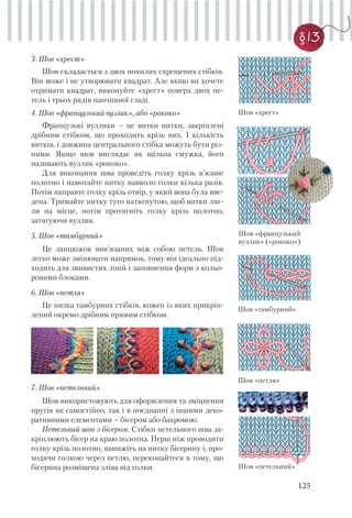 125
§13
3. Шов «хрест»
Шов складається з двох похилих схрещених стібків.
Він може і не утворювати квадрат. Але якщо ви хочете
отримати квадрат, виконуйте «хрест» поверх двох пе-
тель і трьох рядів панчішної гладі.
4. Шов «французький вузлик», або «рококо»
Французькі вузлики – це витки нитки, закріплені
дрібним стібком, що проходить крізь них. І кількість
витків, і довжина центрального стібка можуть бути різ-
ними. Якщо шов виглядає як щільна смужка, його
називають вузлик «рококо».
Для виконання шва проведіть голку крізь в’язане
полотно і намотайте нитку навколо голки кілька разів.
Потім направте голку крізь отвір, у який вона була вве-
дена. Тримайте нитку туго натягнутою, щоб витки ляг-
ли на місце, потім протягніть голку крізь полотно,
затягуючи вузлик.
5. Шов «тамбурний»
Це ланцюжок вив’язаних між собою петель. Шов
легко може змінювати напрямок, тому він ідеально під-
ходить для звивистих ліній і заповнення форм з кольо-
ровими блоками.
6. Шов «петля»
Це низка тамбурних стібків, кожен із яких прикріп-
лений окремо дрібним прямим стібком.
Шов «хрест»
Шов «французький
вузлик» («рококо»)
Шов «тамбурний»
Шов «петля»
7. Шов «петельний»
Шов використовують для оформлення та зміцнення
пругів як самостійно, так і в поєднанні з іншими деко-
ративними елементами – бісером або бахромою.
Петельний шов з бісером. Стібки петельного шва за-
кріплюють бісер на краю полотна. Перш ніж проводити
голку крізь полотно, нанижіть на нитку бісерину і, про-
ходячи голкою через петлю, переконайтеся в тому, що
бісерина розміщена зліва від голки. Шов «петельний»
 