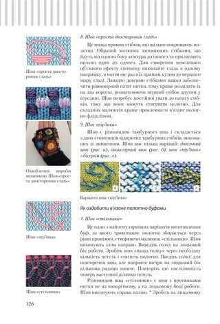 126
8. Шов «проста двостороння гладь»
Це низка прямих стібків, які щільно покривають по-
лотно. Обраний малюнок заповнюють стібками, що
йдуть від одного боку контура до іншого та прилягають
щільно один до одного. Для створення невеликого
об’ємного ефекту спочатку виконайте гладь в одному
напрямку, а потім ще раз під прямим кутом до першого
шару гладі. Занадто довгими стібками важко забезпе-
чити рівномірний натяг нитки, тому краще розділяти їх
на два короткі, розщеплюючи перший стібок другим у
середині. Шов потребує постійної уваги до натягу стіб-
ків, тому що вони можуть стягувати полотно. Для
складних малюнків краще проклеювати в’язане полот-
но флізеліном.
9. Шов «пір’їнка»
Шов є різновидом тамбурного шва і складається
з двох стовпчиків відкритих тамбурних стібків, викона-
них зі зміщенням. Шов має кілька варіацій: довільний
шов (рис. а), двоколірний шов (рис. б), шов «пір’їнка»
з бісером (рис. в).
Шов «cтільники»
Як оздобити в’язане полотно буфами
1. Шов «cтільники»
Це один з найпопулярніших варіантів виготовлення
буф, за якого трикотажне полотно збирається через
рівні проміжки, створюючи малюнок «стільники». Шов
виконують зліва направо. Виведіть голку на лицьовий
бік роботи. Зробіть шов «назад голку» через необхідну
кількість петель і стягніть полотно. Введіть голку для
повторення шва, але направте вістря на лицьовий бік
кількома рядами нижче. Повторіть цю послідовність
поверх наступної ділянки петель.
Різновидом шва «стільники» є шов з протяжками
нитки не на виворітному, а на лицьовому боці роботи.
Шов виконують справа наліво. * Зробіть на лицьовому
Шов «пір’їнка»
Шов «проста двосто-
роння гладь»
Оздоблення виробів
вишивкою.Шов«прос-
та двостороння гладь»
Варіанти шва «пір’їнка»
а б в
 