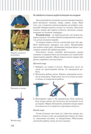 128
Як оздобити в’язаний виріб аплікацією та шнуром
Для аплікацій на в’язаному полотні використовують
різні матеріали: тканину, шкіру, замшу, хутро. Крім
того, для утворення різнокольорових рельєфних ком-
позицій використовують кільця чи ґудзики, обплетені
гачком, шнури або окремі елементи, вив’язані гачком,
спицями чи технікою «макраме».
В’язаний шнур – це оригінальна річ, яку можна ви-
користовувати і як самостійний декоративний елемент,
і як деталь в’язаного виробу.
Зі шнурів можна сплести елегантний пояс або зро-
бити оригінальну прикрасу для одягу. Надзвичайно
виглядають краї одягу, облямовані шнуром (викот гор-
ловини, кишені або крайки рукавів).
Розгляньте кілька способів вив’язування шнура
спицями та варіанти його застосування для оздоблення
трикотажних виробів. Шнур можна в’язати окремо або
разом з виробом у вигляді канта.
Простий шнур
1. Наберіть на спицю 5 петель. Пересуньте петлі по
спиці на протилежний кінець, не повертаючи ро-
боти.
2. Підтягніть робочу нитку. В’яжіть лицьовими петля-
ми до кінця ряду. Пересуньте петлі по спиці до іншо-
го кінця, не повертаючи роботи.
3. Повторюйте крок 2. На виворітному боці спочатку
буде видно нитки, які тягнуться від останньої петлі
до першої. Мірою збільшення довжини шнура перша
й остання петлі з’єднаються, протяжки зникнуть.
Витий шнур
Схема в’язання така сама, як і простого шнура, від-
мінність тільки в тому, що кожний ряд в’яжуть по черзі
то лицьовими петлями, то виворітними. Обов’язково
підтягуйте робочу нитку під час в’язання.Витий шнур
Прикраса зі шнура
Вироби, оздоблені
аплікацією
 