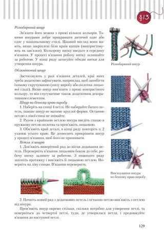 129
§13
Різнобарвний шнур
Зв’язати його можна з пряжі кількох кольорів. Та-
кими шнурами добре прикрашати дитячий одяг або
одяг у національному стилі. Цікавий вигляд вони ма-
ють, якщо закріплені біля країв капців (використову-
ють як зав’язки). Кольорову нитку вводьте в середину
в’язання. У процесі в’язання робочу нитку залишайте
за роботою. У кінці ряду затягуйте обидві нитки для
утворення шнура.
Облямівковий шнур
Застосовують у разі в’язання деталей, краї яких
треба додатково зафіксувати, наприклад, щоб запобігти
їхньому скручуванню (низу виробу або полотна лицьо-
вої гладі). Якщо шнур вив’язати з пряжі контрастного
кольору, то він слугуватиме також додатковим декора-
тивним елементом.
Шнур по бічному краю виробу
1. Наберіть на спиці 4 петлі. Не набирайте багато пе-
тель, інакше шнур не матиме круглої форми. Останню
петлю з лівої спиці не знімайте.
2. Разом з крайньою петлею шнура введіть спицю в
пружкову петлю полотна та пров’яжіть лицьовою.
3. Обв’яжіть край деталі, в кінці ряду повторіть п. 2
уздовж усього краю. Це дозволить прикріпити шнур
у процесі в’язання, щоб його не пришивати.
Петля зі шнура
1. Дов’яжіть виворітний ряд до місця додавання пе-
тель. Переверніть в’язання лицьовим боком до себе, ро-
бочу нитку залиште за роботою. З нижнього ряду
захопіть протяжку і вив’яжіть її лицьовою петлею. По-
верніть на ліву спицю. В’язання переверніть.
Різнобарвний шнур
Вив’язування шнура
по бічному краю виробу
2. Почніть новий ряд з додаткових петель і останню петлю вив’яжіть з петлею
від шнура.
Пров’яжіть шнур окремо стільки, скільки потрібно для утворення петлі, та
поверніться до четвертої петлі, туди, де утворилася петля, і продовжуйте
в’язання до наступної петлі.
 