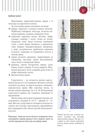 13
§ 1
Будова пряжі
Важливими характеристиками пряжі є її
текстура та скрученість нитки.
За текстурою пряжу поділяють на види:
пряжа, скручена з кількох тонких ниточок.
Найбільш поширена текстура, полотно ви-
ходить рівним, гладким, візерунки чіткі;
одиночна скручена нитка, об’ємна, добре
утримує повітря і тепло, м’яка на дотик,
візерунки чіткі. Іноді полотно панчішної
гладі з такої пряжі виходить з перекосом,
тому бажано використовувати візерунки,
у яких зустрічається приблизно однакова
кількість лицьових та виворітних петель в
одному ряду;
пряжа ручного прядіння, нерівномірна за
товщиною, виглядає трохи букльованою,
тому чіткість візерунків гірша;
рівниця, зовсім нескручена пряжа, дуже
ніжна, м’яка і пишна, її легко порвати. Візе-
рунки виходять чіткі, а вироби дуже м’які та
добре зберігають тепло;
фасонні види пряжі.
Скрученість – це кількість витків скручу-
вання нитки на 1 м її довжини. Кількість витків
залежить від виду та якості волокна, товщини і
призначення пряжі. Що товстіша нитка, то
менше витків припадає на 1 м. Зі збільшенням
скрученості пряжа стає гладшою, міцнішою та
пружнішою.
Нитка може мати різні напрямки витків, які
позначають літерами Z і S: Z – правий, S – лі-
вий. Вигляд і властивості в’язаного полотна за-
лежать від способу скручування: традиційного
(а), одинарного (б), витого (в) або багатожиль-
ного (г).
П о р а д а. Якщо ви хочете бачити у візерунках свого
кольорового виробу ідеальні петлі, зверніть увагу на
спосіб скручування ниток під час вибору пряжі.
Такий вигляд має в’язане по-
лотно залежно від способу
скручування пряжі. На рис. б і
г праві та ліві стінки лицьових
петель мають різну довжину й
нахил.
г
в
б
а
 