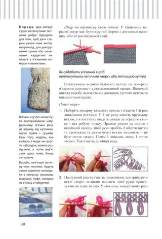 130
Шнур по верхньому краю деталі. У кінцевому ва-
ріанті шнур має бути круглої форми і достатньо щіль-
ним, аби не розтягувався край.
Як оздобити в’язаний виріб
витягнутими петлями «ворс» або імітацією хутра
Витягування великої кількості петель на поверхні
в’язаного полотна – дуже захопливий процес. Кінцевий
вигляд виробу залежить від довжини, густоти петель та
використаної пряжі.
Петлі «ворс»
1. Наберіть непарну кількість петель і в’яжіть 1-й ряд
лицьовими петлями. У 2-му ряду зніміть пружкову
петлю, а в наступну введіть спицю за передню стін-
ку і під робочу нитку. Правою рукою на спицю і
вказівний палець лівої руки зробіть 2 оберти нитки
та пров’яжіть їх разом через петлю лицьовою – це
буде петля «ворс». Потім 1 лицьова, знову 1 петля
«ворс». Так в’яжіть до кінця ряду.
П о р а д а. Ідея імітації
хутра витягнутими пет-
лями добре підходить
для того, щоб дати ста-
рим речам нове життя,
наприклад, для декору-
вання сумки або онов-
лення кардигана чи
пальта з в’язаними ко-
міром і манжетами.
В’язане «хутро» може бу-
ти альтернативою нату-
ральному. В’язані речі,
на відміну від хутряних,
легко прати і сушити.
Крім того, модель, яка
вийшла з моди чи прос-
то набридла, можна роз-
пустити, а потім вив’я-
зати щось нове, більш
актуальне.
Вироби, вив’язані витяг-
нутими петлями, будуть
також відмінно вигляда-
ти в інтер’єрі (килимки,
подушки, пуфи, накидки
на стільці й табурети).
2. Наступний ряд вив’яжіть лицьовими, притримуючи
петлі «ворс» великим пальцем лівої руки, пров’я-
зуючи як одну петлю. У кожному виворітному ряді
 