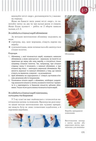 131
§13
виконуйте петлі «ворс», розташовуючи їх у шахово-
му порядку.
Якщо ви бажаєте мати довші петлі «ворс», то на-
мотуйте нитку на два чи три пальці разом зі спицею.
Якщо більш пухнасті – робіть не 2 оберти навколо
пальця, а 3–5.
Як оздобити в’язаний виріб облямівкою
За методом виготовлення облямівку поділяють на
види:
стрічкова, яку, наче мереживо, в’яжуть окремо від
виробу;
суцільнов’язана, якою починається або закінчується
в’язане полотно.
П о р а д и.
1. Облямівку, з якої починається виріб, називають нижньою
облямівкою, а якою закінчується – верхньою. Ці поняття не
прив’язані до верху або низу виробу, а стосуються тільки
напрямку в’язання полотна. Так, наприклад, при в’язанні
спідниці знизу її починають з нижньої облямівки, а при
в’язанні від пояса – закінчують верхньою облямівкою. Від-
мінність верхньої та нижньої облямівок у тому, що нижню
в’яжуть на звуження, а верхню – на розширення.
2. Щоб облямівка не скручувалася, її в’яжуть хустковою в’яз-
кою, резинкою або їх поєднанням.
3. Починаючи в’язати виріб з облямівки, необхідно заздале-
гідь визначити кількість петель основного полотна і привес-
ти їх у відповідність із бажаною кількістю зубчиків обля-
мівки. Тільки після цього можна починати в’язати виріб.
Як оздобити в’язаний виріб помпонами,
китицями та бахромою
У 7-му класі ви вже знайомилися з технологією ви-
готовлення китиць та помпонів. Пропонуємо розгляну-
ти цікаві методи виготовлення цих чудових прикрас,
які можуть бути не лише елементами оздоблення, а й
окремими виробами.
Виготовлення китиць
з ниток муліне або
акрилових ниток, при-
значених для вишивки
Облямівка
Вироби, прикрашені
помпонами
 