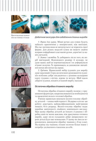 132
Додаткові аксесуари для оздоблення в’язаних виробів
1. Ручки для сумки. Міцні ручки для сумки будуть
набагато практичніші у використанні, ніж вив’язані.
Під час носіння вони не витягнуться і не втратять своєї
форми. Для різних моделей сумок ви можете знайти
яскраво пофарбовані пластикові ручки, дерев’яні та на-
віть металеві.
2. Замки і застібки. Їх добирають після того, як ви-
ріб вив’язаний. Відповідного розміру й кольору, не
дуже важкі, щоб не перевантажували і не деформували
в’язане полотно. Їх пришивають за допомогою звичай-
ної нитки або нитки від пряжі.
3. Ґудзики. Правильний вибір ґудзиків для виробу
дуже важливий. Серед величезного різноманіття ґудзи-
ків особливо добре поєднуються з різними кольорами
одягу ґудзики з кістки, дерева та металу. Щоб вдало
дібрати ґудзики, візьміть в’язаний виріб у магазин.
Остаточна обробка в’язаного виробу
Остаточна обробка в’язаного виробу полягає у при-
шиванні фурнітури, накрохмалюванні (за необхідності)
та проведенні волого-теплової обробки.
Уміння правильно виконати волого-теплову оброб-
ку деталей – ознака майстерності. Недарма в ательє цю
роботу доручають найкваліфікованішим майстриням
вищого, 6-го розряду. Волого-теплова обробка надає
виробам закінченості, охайного зовнішнього вигляду.
При цьому обробка деталей до їхнього з’єднання і об-
робка швів не менш важлива, ніж прасування готового
виробу, адже після складання добре випрасувати ок-
ремі деталі буде вже неможливо. У цьому ви змогли пе-
реконатися, виконуючи обробку тканини у 8-му класі.
На відміну від тканини, в’язане полотно більш ніжне і
потребує делікатного ставлення до себе.
Виготовлення помпо-
нів на спинці стільця
 