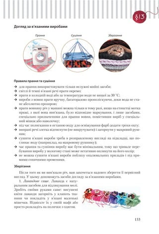 133
§13
Догляд за в’язаними виробами
Прання Сушіння Зберігання
Правила прання та сушіння
для прання використовувати тільки нелужні мийні засоби;
світлі й темні в’язані речі прати окремо;
прати в холодній воді або за температури води не вищої за 30 °С;
вироби з вовни прати вручну, багаторазово прополіскуючи, доки вода не ста-
не абсолютно прозорою;
прати вовняну річ у машині можна тільки в тому разі, якщо на етикетці мотка
пряжі, з якої вона вив’язана, було відповідне маркування, і лише засобами,
спеціально призначеними для прання вовни, помістивши виріб у спеціаль-
ний мішок або наволочку;
під час полоскання в останню воду для освіжування фарб додати трохи оцту;
випрані речі злегка відтиснути (не викручувати) і загорнути у махровий руш-
ник;
сушити в’язані вироби треба в розправленому вигляді на підкладці, що по-
глинає воду (наприклад, на махровому рушнику);
час прання та сушіння виробу має бути мінімальним, тому що тривале пере-
бування виробу у вологому стані може негативно вплинути на його колір;
не можна сушити в’язані вироби поблизу опалювальних приладів і під пря-
мими сонячними променями.
Зберігання
Після того як ви вив’язали річ, вам захочеться надовго зберегти її первісний
вигляд. У цьому допоможуть засоби догляду за в’язаними виробами.
1. Лавандове саше. Лаванда є нату-
ральним засобом для відлякування молі.
Зробіть своїми руками саше: висушені
квіти лаванди загорніть у клапоть тка-
нини чи покладіть у в’язані маленькі
мішечки. Підвісьте їх у своїй шафі або
просто розкладіть на полички з одягом.
 