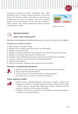 135
§13
наприклад, застібкою ручного годинника тощо. Щоб
заощадити місце у шафі, використовувайте пластикові
мішки. В середину мішків із речами під вакуумом не
потрапляють ані пил, ані комахи. Так само потрібно
звертати увагу, щоб мішки не були занадто переповне-
ними, інакше міль зможе проникнути крізь маленькі
тріщинки або отвори.
Практична робота
ВИБІР ВИДУ ОЗДОБЛЕННЯ
Матеріали та інструменти: інформаційні джерела, папір, кольорові олівці, фарби.
Послідовність виконання роботи
1. Організуйте своє робоче місце.
2. Оберіть об’єкт оздоблення (будь-який в’язаний виріб).
3. Доберіть вид оздоблення.
4. Доберіть необхідні матеріали й інструменти для виготовлення оздоблення.
5. Доберіть кольорову гаму виробу та оздоблення.
6. Створіть ескіз оздоблення і визначте місце його розташування на виробі.
7. Складіть пам’ятку, як доглядати за в’язаними виробами.
8. Оцініть власну роботу.
9. Роботу виконуйте, дотримуючись правил безпечної праці.
Запитання та завдання для повторення
1. Які шви можна використати для оздоблення в’язаного виробу?
2. Які ви знаєте види облямівки?
3. У чому полягає остаточна обробка в’язаного виробу?
4. Як правильно доглядати за в’язаним виробом?
Творче завдання на вибір
1. Користуючись інформаційними джерелами, доберіть вироби, які
можна виготовити з використанням помпонів. Обґрунтуйте вибір
і зробіть власну презентацію. Виготовте вироби, використовуючи
зразки в підручнику або на власний вибір.
2. Доберіть оздоблення для різних видів виробів, вив’язаних спицями,
і створіть власну презентацію.
Мішки для одягу
 