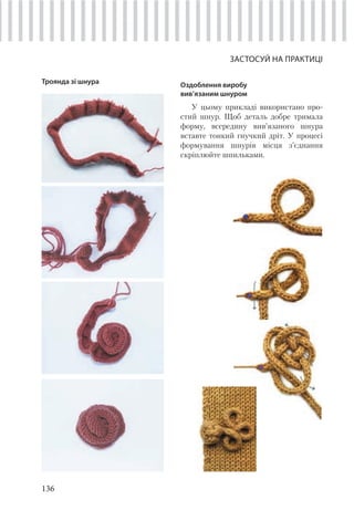 136
ЗАСТОСУЙ НА ПРАКТИЦІ
Троянда зі шнура Оздоблення виробу
вив’язаним шнуром
У цьому прикладі використано про-
стий шнур. Щоб деталь добре тримала
форму, всередину вив’язаного шнура
вставте тонкий гнучкий дріт. У процесі
формування шнурів місця з’єднання
скріплюйте шпильками.
 