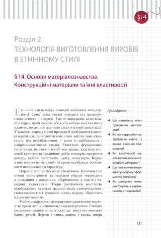 137
Розділ 2
ТЕХНОЛОГІЯ ВИГОТОВЛЕННЯ ВИРОБІВ
В ЕТНІЧНОМУ СТИЛІ
§14. Основи матеріалознавства.
Конструкційні матеріали та їхні властивості
§1
Пригадайте…
Що називають конс-
трукційним матеріа-
лом?
Які конструкційні ма-
теріали ви знаєте і з
якими з них ви пра-
цювали?
Які властивості ма-
ють відомі вам конст-
рукційні матеріали?
Що таке етнічні моти-
ви в сучасному офор-
мленні інтер’єру?
Які матеріали вико-
ристовують в україн-
ському етнодизайні?
Етнічний стиль набув сьогодні неабиякої популяр-
ності. Сама назва стилю походить від грецького
слова «етнос» – «народ». І це не випадково, адже кож-
ний народ, який населяє або коли-небудь населяв нашу
планету, неодмінно залишав слід і в історії цивілізації.
У кожного народу є свої правила й особливості в мане-
рі одягатися, прикрашати себе і своє житло, тому етно-
стиль, без перебільшення, – один із найбагатших і
найрізноманітніших стилів. Етностилі формувалися
століттями, втілюючи в собі все краще, властиве міс-
цевій культурі та традиціям: добір кольорів, предметів
декору, меблів, матеріалів, одягу, аксесуарів. Кожен
з них по-своєму чудовий і яскраво відображає особли-
вості національного характеру.
Народне мистецтво живе століттями. Навички тех-
нічної майстерності та знайдені образи переходять
з покоління в покоління, зберігаючись у пам’яті на-
родних художників. Твори ужиткового мистецтва
відображають художні традиції нації, світорозуміння,
світосприйняття і художній досвід народу, зберігають
історичну пам’ять.
Майстри народного декоративно-ужиткового мисте-
цтва працюють з різноманітними матеріалами. Глибоке
розуміння специфіки матеріалу дає змогу виготовляти
багато речей. Дерево і глина, камінь і кістка, шкіра
§ 14
 