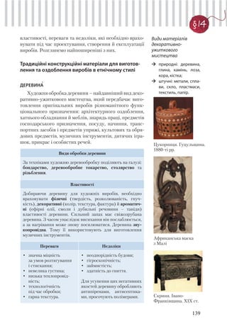 139
§ 14
властивості, переваги та недоліки, які необхідно врахо-
вувати під час проектування, створення й експлуатації
виробів. Розглянемо найпоширеніші з них.
Традиційні конструкційні матеріали для виготов-
лення та оздоблення виробів в етнічному стилі
ДЕРЕВИНА
Художня обробка деревини – найдавніший вид деко-
ративно-ужиткового мистецтва, який передбачає виго-
товлення оригінальних виробів різноманітного функ-
ціонального призначення: архітектурного оздоблення,
хатнього обладнання й меблів, знарядь праці, предметів
господарського призначення, посуду, начиння, транс-
портних засобів і предметів упряжі, культових та обря-
дових предметів, музичних інструментів, дитячих ігра-
шок, прикрас і особистих речей.
Види обробки деревини
За техніками художню деревообробку поділяють на галузі:
бондарство, деревообробне токарство, столярство та
різьблення.
Властивості
Добираючи деревину для художніх виробів, необхідно
враховувати фізичні (твердість, розколюваність, гнуч-
кість), декоративні (колір, текстура, фактура) й ароматич-
ні (ефірні олії, смоли і дубильні речовини – таніди)
властивості деревини. Сильний запах має свіжозрубана
деревина. З часом унаслідок висихання він послаблюється,
а за нагрівання може знову посилюватися. Деревина зву-
копровідна. Тому її використовують для виготовлення
музичних інструментів.
Переваги Недоліки
• значна міцність
за умов розтягування
і стискання;
• невелика густина;
• низька теплопровід-
ність;
• технологічність
під час обробки;
• гарна текстура.
• неоднорідність будови;
• гігроскопічність;
• займистість;
• здатність до гниття.
Для усунення цих негативних
якостей деревину обробляють
антипіренами, антисептика-
ми, просочують полімерами.
Види матеріалів
декоративно-
ужиткового
мистецтва
природні: деревина,
глина, камінь, лоза,
кора, кістка;
штучні: метали, спла-
ви, скло, пластмаси,
текстиль, папір.
Африканська маска
з Малі
Скриня. Івано-
Франківщина. ХІХ ст.
Цукорниця. Гуцульщина.
1880-ті рр.
 