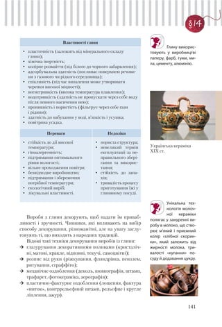 141
§ 14
Властивості глини
• пластичність (залежить від мінерального складу
глини);
• хімічна інертність;
• колірне розмаїття (від білого до чорного забарвлення);
• адсорбувальна здатність (поглинає поверхнею речови-
ни з газового чи рідкого середовища);
• спікливість (під час випалення може утворювати
черепки високої міцності);
• вогнетривкість (висока температура плавлення);
• водотривкість (здатність не пропускати через себе воду
після певного насичення нею);
• проникність і пористість (фільтрує через себе гази
і рідини);
• здатність до набухання у воді, в’язкість і усушка;
• повітряна усадка.
Переваги Недоліки
• стійкість до дії високої
температури;
• гіпоалергенність;
• підтримання оптимального
рівня вологості;
• вільне проходження повітря;
• безвідходне виробництво;
• підтримання і збереження
потрібної температури;
• екологічний виріб;
• лікувальні властивості.
• пориста структура;
• невеликий термін
експлуатації за не-
правильного збері-
гання та викорис-
тання;
• стійкість до запа-
хів;
• тривалість процесу
приготування їжі у
глиняному посуді.
Вироби з глини декорують, щоб надати їм приваб-
ливості і зручності. Чинники, які впливають на вибір
способу декорування, різноманітні, але на увагу заслу-
говують ті, що виходять з народних традицій.
Відомі такі техніки декорування виробів із глини:
глазурування декоративними поливами (кристаліч-
ні, матові, кракле, відновні, текучі, самоцвітні);
розпис від руки (ріжкування, фляндрівка, пензлем,
ритування, сграффіто);
механічне оздоблення (деколь, шовкографія, штамп,
трафарет, фотокераміка, аерографія);
пластично-фактурне оздоблення (лощення, фактура
«ниток», контррельєфний штамп, рельєфне і кругле
ліплення, ажур).
Глину викорис-
товують у виробництві
паперу, фарб, гуми, ми-
ла, цементу, алюмінію.
Унікальна тех-
нологія молоч-
ної кераміки
полягає у зануренні ви-
робу в молоко, що ство-
рює м’який і приємний
колір «хлібної скорин-
ки», який залежить від
жирності молока, три-
валості «купання» по-
суду й додавання цукру.
Українська кераміка
ХІХ ст.
 