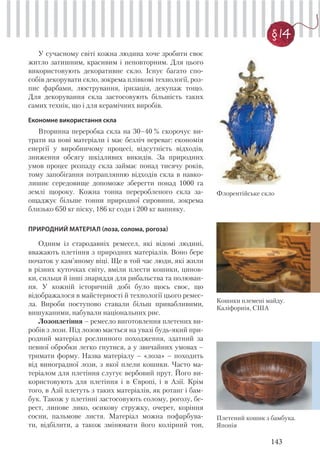 143
§ 14
У сучасному світі кожна людина хоче зробити своє
житло затишним, красивим і неповторним. Для цього
використовують декоративне скло. Існує багато спо-
собів декорувати скло, зокрема плівкові технології, роз-
пис фарбами, люстрування, іризація, декупаж тощо.
Для декорування скла застосовують більшість таких
самих технік, що і для керамічних виробів.
Економне використання скла
Вторинна переробка скла на 30–40 % скорочує ви-
трати на нові матеріали і має безліч переваг: економія
енергії у виробничому процесі, відсутність відходів,
зниження обсягу шкідливих викидів. За природних
умов процес розпаду скла займає понад тисячу років,
тому запобігання потраплянню відходів скла в навко-
лишнє середовище допоможе зберегти понад 1000 га
землі щороку. Кожна тонна переробленого скла за-
ощаджує більше тонни природної сировини, зокрема
близько 650 кг піску, 186 кг соди і 200 кг вапняку.
ПРИРОДНИЙ МАТЕРІАЛ (лоза, солома, рогоза)
Одним із стародавніх ремесел, які відомі людині,
вважають плетіння з природних матеріалів. Воно бере
початок у кам’яному віці. Ще в той час люди, які жили
в різних куточках світу, вміли плести кошики, цинов-
ки, сильця й інші знаряддя для рибальства та полюван-
ня. У кожній історичній добі було щось своє, що
відображалося в майстерності й технології цього ремес-
ла. Вироби поступово ставали більш привабливими,
вишуканими, набували національних рис.
Лозоплетіння – ремесло виготовлення плетених ви-
робів з лози. Під лозою мається на увазі будь-який при-
родний матеріал рослинного походження, здатний за
певної обробки легко гнутися, а у звичайних умовах –
тримати форму. Назва матеріалу – «лоза» – походить
від виноградної лози, з якої плели кошики. Часто ма-
теріалом для плетіння слугує вербовий прут. Його ви-
користовують для плетіння і в Європі, і в Азії. Крім
того, в Азії плетуть з таких матеріалів, як ротанг і бам-
бук. Також у плетінні застосовують солому, рогозу, бе-
рест, липове лико, осикову стружку, очерет, коріння
сосни, пальмове листя. Матеріал можна пофарбува-
ти, відбілити, а також змінювати його колірний тон,
Кошики племені майду.
Каліфорнія, США
Плетений кошик з бамбука.
Японія
Флорентійське скло
 