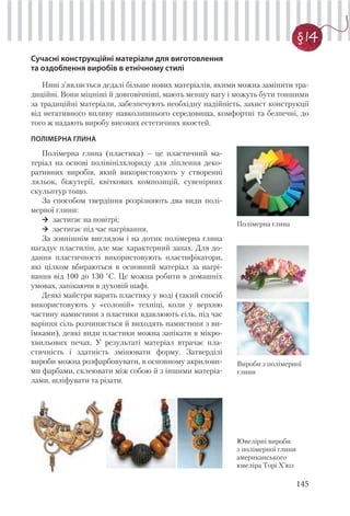 145
§ 14
Сучасні конструкційні матеріали для виготовлення
та оздоблення виробів в етнічному стилі
Нині з’являється дедалі більше нових матеріалів, якими можна замінити тра-
диційні. Вони міцніші й довговічніші, мають меншу вагу і можуть бути тоншими
за традиційні матеріали, забезпечують необхідну надійність, захист конструкції
від негативного впливу навколишнього середовища, комфортні та безпечні, до
того ж надають виробу високих естетичних якостей.
ПОЛІМЕРНА ГЛИНА
Полімерна глина
Вироби з полімерної
глини
Ювелірні вироби
з полімерної глини
американського
ювеліра Торі Х’юз
Полімерна глина (пластика) – це пластичний ма-
теріал на основі полівінілхлориду для ліплення деко-
ративних виробів, який використовують у створенні
ляльок, біжутерії, квіткових композицій, сувенірних
скульптур тощо.
За способом твердіння розрізняють два види полі-
мерної глини:
застигає на повітрі;
застигає під час нагрівання.
За зовнішнім виглядом і на дотик полімерна глина
нагадує пластилін, але має характерний запах. Для до-
дання пластичності використовують пластифікатори,
які цілком вбираються в основний матеріал за нагрі-
вання від 100 до 130 °C. Це можна робити в домашніх
умовах, запікаючи в духовій шафі.
Деякі майстри варять пластику у воді (такий спосіб
використовують у «солоній» техніці, коли у верхню
частину намистини з пластики вдавлюють сіль, під час
варіння сіль розчиняється й виходять намистини з ви-
їмками), деякі види пластики можна запікати в мікро-
хвильових печах. У результаті матеріал втрачає пла-
стичність і здатність змінювати форму. Затверділі
вироби можна розфарбовувати, в основному акрилови-
ми фарбами, склеювати між собою й з іншими матеріа-
лами, шліфувати та різати.
 