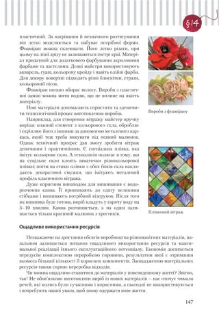 147
§ 14
пластичний. За нагрівання й незначного розтягування
він легко моделюється та набуває потрібної форми.
Фоаміран можна склеювати. Його легко різати, при
цьому на лінії зрізу не залишаються гострі краї. Матері-
ал придатний для додаткового фарбування акриловими
фарбами та пастелями. Деякі майстри використовують
акварель, гуаш, кольорову крейду і навіть олійні фарби.
Для декору поверхні підходять різні блискітки, стрази,
кольоровий пісок.
Фоаміран погано вбирає вологу. Вироби з пластич-
ної замші можна мити водою, що не вплине на якість
матеріалу.
Нові матеріали допомагають спростити та здешеви-
ти технологічний процес виготовлення виробів.
Наприклад, для створення вітражу майстер вручну
вирізає кожний елемент з кольорового скла, обробляє
і скріплює його з іншими за допомогою металевого кар-
каса, який теж треба викувати під певний малюнок.
Однак технічний прогрес дав змогу зробити вітраж
дешевшим і практичнішим. Є спеціальна плівка, яка
імітує кольорове скло. А технологія полягає в тому, що
на суцільне скло клеять шматочки різнокольорової
плівки; потім на стики плівки з обох боків скла накла-
дають декоративні смужки, що імітують металевий
профіль класичного вітража.
Дуже корисним винаходом для вишивання є водо-
розчинна канва. Її пришивають до одягу великими
стібками і вишивають потрібний візерунок. Після того
як вишивка буде готова, виріб кладуть у гарячу воду на
5–10 хвилин. Канва розчиняється, а на одязі зали-
шається тільки красивий малюнок з хрестиків.
Вироби з фоамірану
Плівковий вітраж
Ощадливе використання ресурсів
Незважаючи на зростання обсягів виробництва різноманітних матеріалів, на-
гальним залишається питання ощадливого використання ресурсів та макси-
мальної реалізації їхнього експлуатаційного потенціалу. Економія досягається
передусім комплексною переробкою сировини, результатом якої є отримання
якомога більшої кількості її корисних компонентів. Заощадженню матеріальних
ресурсів також сприяє переробка відходів.
Чи можна ощадливо ставитися до матеріалів у повсякденному житті? Звісно,
так! Не обов’язково виготовляти виріб із нових матеріалів – нас оточує чимало
речей, які колись були сучасними і корисними, а сьогодні не використовуються
і потребують нашої уваги, щоб знову одержати нове життя.
 