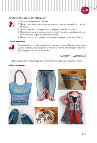 149
§ 14
Запитання та завдання для повторення
1. Які ознаки етнічного стилю?
2. Які матеріали використовують для виготовлення виробів в етнічно-
му стилі?
3. Назвіть сучасні конструкційні матеріали та їхні властивості.
4. Наведіть приклади використання конструкційних матеріалів під час
виготовлення виробів в етнічному стилі.
5. Назвіть джерела та шляхи ощадливого використання матеріалів.
Творче завдання
Запропонуйте способи вторинного використання побутових предметів
під час виготовлення виробів в етнічному стилі. Обґрунтуйте свій ви-
бір. Створіть власну презентацію.
ЗАСТОСУЙ НА ПРАКТИЦІ
Дайте друге життя старим речам, виготовляючи вироби в етнічному стилі.
Ідеї для натхнення
 