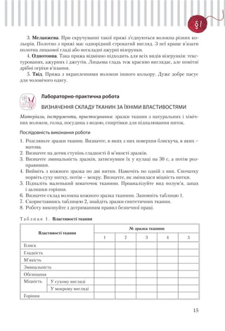 15
§ 1
3. Меланжева. При скручуванні такої пряжі з’єднуються волокна різних ко-
льорів. Полотно з пряжі має однорідний строкатий вигляд. З неї краще в’язати
полотна лицьової гладі або нескладні ажурні візерунки.
4. Однотонна. Така пряжа відмінно підходить для всіх видів візерунків: текс-
турованих, ажурних і джгутів. Лицьова гладь теж красиво виглядає, але помітні
дрібні огріхи в’язання.
5. Твід. Пряжа з вкрапленнями волокон іншого кольору. Дуже добре пасує
для чоловічого одягу.
Лабораторно-практична робота
ВИЗНАЧЕННЯ СКЛАДУ ТКАНИН ЗА ЇХНІМИ ВЛАСТИВОСТЯМИ
Матеріали, інструменти, пристосування: зразки тканин з натуральних і хіміч-
них волокон, голка, посудина з водою, спиртівки для підпалювання ниток.
Послідовність виконання роботи
1. Розгляньте зразки тканин. Визначте, в яких з них поверхня блискуча, в яких –
матова.
2. Визначте на дотик ступінь гладкості й м’якості зразків.
3. Визначте зминальність зразків, затиснувши їх у кулаці на 30 с, а потім роз-
правивши.
4. Вийміть з кожного зразка по дві нитки. Намочіть по одній з них. Спочатку
порвіть суху нитку, потім – мокру. Визначте, як змінилася міцність нитки.
5. Підпаліть маленький шматочок тканини. Проаналізуйте вид полум’я, запах
і залишки горіння.
6. Визначте склад волокна кожного зразка тканини. Заповніть таблицю 1.
7. Скориставшись таблицею 2, знайдіть зразки синтетичних тканин.
8. Роботу виконуйте з дотриманням правил безпечної праці.
Т а б л и ц я 1 . Властивості тканин
Властивості тканин
№ зразка тканини
1 2 3 4 5
Блиск
Гладкість
М’якість
Зминальність
Обсипання
Міцність У сухому вигляді
У мокрому вигляді
Горіння
 