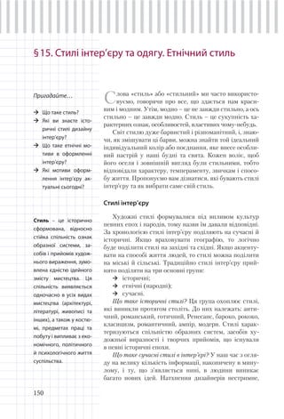 150
§15. Стилі інтер’єру та одягу. Етнічний стиль
Пригадайте…
Що таке стиль?
Які ви знаєте істо-
ричні стилі дизайну
інтер’єру?
Що таке етнічні мо-
тиви в оформленні
інтер’єру?
Які мотиви оформ-
лення інтер’єру ак-
туальні сьогодні?
Слова «стиль» або «стильний» ми часто використо-
вуємо, говорячи про все, що здається нам краси-
вим і модним. Утім, модно – це не завжди стильно, а ось
стильно – це завжди модно. Стиль – це сукупність ха-
рактерних ознак, особливостей, властивих чому-небудь.
Світ стилю дуже барвистий і різноманітний, і, знаю-
чи, як змішувати ці барви, можна знайти той ідеальний
індивідуальний колір або поєднання, яке внесе особли-
вий настрій у наші будні та свята. Кожен воліє, щоб
його оселя і зовнішній вигляд були стильними, тобто
відповідали характеру, темпераменту, звичкам і спосо-
бу життя. Пропонуємо вам дізнатися, які бувають стилі
інтер’єру та як вибрати саме свій стиль.
Стилі інтер’єру
Художні стилі формувалися під впливом культур
певних епох і народів, тому назви їм давали відповідні.
За хронологією стилі інтер’єру поділяють на сучасні й
історичні. Якщо враховувати географію, то логічно
буде поділити стилі на західні та східні. Якщо акценту-
вати на способі життя людей, то стилі можна поділити
на міські й сільські. Традиційно стилі інтер’єру прий-
нято поділяти на три основні групи:
історичні;
етнічні (народні);
сучасні.
Що таке історичні стилі? Ця група охоплює стилі,
які виникли протягом століть. До них належать: анти-
чний, романський, готичний, Ренесанс, бароко, рококо,
класицизм, романтичний, ампір, модерн. Стилі харак-
теризуються спільністю образних систем, засобів ху-
дожньої виразності і творчих прийомів, що існували
в певні історичні епохи.
Що таке сучасні стилі в інтер’єрі? У наш час з огля-
ду на велику кількість інформації, накопичену в мину-
лому, і ту, що з’являється нині, в людини виникає
багато нових ідей. Натхнення дизайнерів нестримне,
Стиль – це історично
сформована, відносно
стійка спільність ознак
образної системи, за-
собів і прийомів худож-
нього вираження, зумо-
влена єдністю ідейного
змісту мистецтва. Ця
спільність виявляється
одночасно в усіх видах
мистецтва (архітектурі,
літературі, живописі та
інших), а також у костю-
мі, предметах праці та
побуту і випливає з еко-
номічного, політичного
й психологічного життя
суспільства.
 
