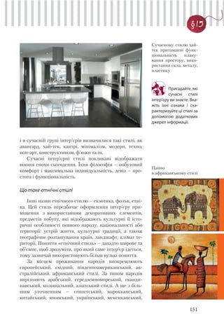 151
§ 15
і в сучасній групі інтер’єрів визначилися такі стилі, як
авангард, хай-тек, кантрі, мінімалізм, модерн, техно,
поп-арт, конструктивізм, ф’южн та ін.
Сучасні інтер’єрні стилі покликані відображати
віяння епохи сьогодення. Їхня філософія – побутовий
комфорт і максимальна індивідуальність, девіз – про-
стота і функціональність.
Що таке етнічні стилі
Інші назви етнічного стилю – екзотика, фольк, етні-
ка. Цей стиль передбачає оформлення інтер’єру при-
міщення з використанням декоративних елементів,
предметів побуту, які відображають культурні й істо-
ричні особливості певного народу, національності або
території: устрій життя, культурні традиції, а також
географічне розташування країн, ландшафт, клімат те-
риторії. Поняття «етнічний стиль» – занадто широке та
об’ємне, щоб зрозуміти, про який саме інтер’єр ідеться,
тому зазвичай використовують більш вузькі поняття.
За місцем проживання народів виокремлюють
європейський, східний, південноамериканський, ав-
стралійський, африканський стилі. За типом народів
вирізняють арабський, середземноморський, сканди-
навський, колоніальний, азіатський стилі. А ще з біль-
шим уточненням – єгипетський, марокканський,
китайський, японський, український, мексиканський,
Сучасному стилю хай-
тек притаманні функ-
ціональність плану-
вання простору, вико-
ристання скла, металу,
пластику
Пригадайте, які
сучасні стилі
інтер’єру ви знаєте. Вка-
жіть їхні ознаки і сха-
рактеризуйте ці стилі за
допомогою додаткових
джерел інформації.
Панно
в африканському стилі
 