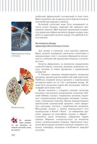 152
індійський, французький, голландський та інші стилі.
Варто зазначити, що за приклад часто береться інтер’єр,
властивий цим народам у давнину.
В етнічній стилістиці може бути витриманий ін-
тер’єр усього будинку, квартири або окремого при-
міщення, кімнати. Щоб передати відповідний колорит,
слід правильно дібрати матеріали, форми, колірну гаму,
меблі та характерні елементи декору. Усі дрібниці й де-
талі важливі.
Які елементи декору
характерні для етнічного стилю
Для декору в етнічному стилі важлива гармонія.
Варто уникати надмірного захоплення елементами в
національному стилі і з великою обережністю поєдну-
вати їх з меблями або предметами інтер’єру в сучасно-
му стилі.
Інтер’єр оформлюють за допомогою декоративних
елементів (масок, статуеток, вишивки, різьблення, по-
суду, килимів та інших предметів) з національним
колоритом.
У більшості випадків використовують натуральні
матеріали, предмети ручної роботи або майстерні копії.
Найбільш яскравий вигляд предмети з національним
колоритом мають на тлі стін з мінімумом декору. Це
може бути натуральне дерево або штукатурка, побілка
чи фарба пастельних тонів.
Велике значення у створенні етнічних інтер’єрів
належить текстильним декоративним елементам: меб-
левій оббивці, пледам і покривалам, килимам, подуш-
кам з національними візерунками, мотивами і малюн-
ками з відповідної тематики. Можна використовувати
оригінальний національний орнамент, який прикра-
сить аксесуари, текстиль і оздоблювальні матеріали.
Фольклорні мотиви у кожної національності суто
індивідуальні: в Японії і Китаї – це зображення дра-
конів, природи чи ієрогліфічне письмо, в Африці –
схематичні сцени полювання, зображення тварин
саванни. Марокко «спеціалізується» на мозаїчних
панно і різнокольорових вітражах. Оригінальні поєд-
нання фольклорних мотивів в інтер’єрі створюють уні-
кальну атмосферу занурення в особливості народної
культури.
Які декора-
тивні елемен-
ти, що вказують на
певний етнічний стиль,
ви знаєте?
Марокканська плитка
в інтер’єрі
Японські віяла
 
