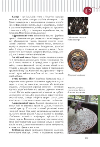 153
§ 15
Кантрі – це сільський стиль з безліччю варіацій
залежно від країни, колорит якої він відтворює. Най-
більш характерним є використання плетених дерев’я-
них нефарбованих меблів, ламп з абажурами, посуду
з рослинним орнаментом, квітів у горщиках, предметів
селянського побуту – скатертин, керамічного посуду,
свічників. Освітлення м’яке, розсіяне.
Африканський стиль наповнений теплом і фарбами
пустелі. Активно використовують підлогові шкури ди-
ких африканських тварин, тваринні принти, різно-
манітні розписні тарелі, настінні маски, шаманські
атрибути, африканські музичні інструменти, дерев’яні
меблі й посуд з розписом на тваринну тематику. Вико-
ристовують натуральні матеріали (бамбук, шкіра, хут-
ро), але їх можна замінити імітацією.
Англійський стиль. Характерними рисами затишно-
го й елегантного англійського стилю є поєднання ста-
рих і нових елементів. У центрі уваги – зручні м’які
меблі, тканина (вощений ситець), велика кількість ак-
сесуарів у вигляді квітів, ламп, свічок і старовинних
предметів інтер’єру. Основний вид орнаменту – верти-
кальні смуги, які можна побачити і на стінах, і на меб-
левій оббивці.
Стиль прованс. Йому властива пастельна гама з
яскравими кольоровими акцентами, грубувата штука-
турка з подекуди оголеною цегляною або кам’яною
кладкою. Обов’язковий атрибут інтер’єру – потемнілі
від часу дерев’яні балки під стелею, дерев’яні камінні
полиці. Фасади меблів розписані великими чи дрібни-
ми ніжними квітами. Для цього стилю характерні пря-
мокутні шафи, комоди і буфети, широкі лавки, дере-
в’яні столи, стільці з плетеними спинками і сидіннями.
Американський стиль. Головні приміщення в бу-
динку, такі як вітальня, кухня та їдальня, становлять
єдиний простір. У вітальні зазвичай розміщені камін
і великий диван. Для кухні характерна дзеркальна сті-
на, багато живих рослин. Спальні великі та просторі,
обов’язкова наявність шафи-купе, крісла-гойдалки,
різних скринь. Тканини в класичному американському
стилі використовують для оббивки меблів і пошиття
чохлів на них, для виготовлення скатертин та серветок,
а також для оформлення вікон.
Індійському стилю притаманні бірюзові, малинові,
жовтогарячі кольори. Меблі в індійських будинках
Світильник з колеса
у стилі кантрі
Африканська маска
Англійська чайна
скатертина. Баттен-
бергське мереживо
 