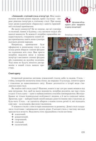155
§ 15
Що може об’єд-
нувати різні предмети
в єдину концепцію?
«Змішаний» етнічний стиль в інтер’єрі. Мікс націо-
нальних мотивів різних народів, країн і культур – ши-
роке рішення інтер’єрів в етнічному стилі. При цьому
існує ризик влаштувати «барахолку» замість гармоній-
ної стилізації приміщення.
Як цього уникнути? Це не означає, що всі сувеніри
та колекції, наявні в будинку, слід заховати подалі або
взагалі викинути. Їх можна й потрібно гармонійно ви-
користовувати, створюючи новий об-
раз приміщення, навіть якщо сувеніри
належать різним народам.
Наприклад, приміщення буде
оформлено в японському стилі, а ви
кілька років збирали глиняні фігурки
чи годинники всіх епох. Вам просто
потрібно виділити місце в новому
інтер’єрі і виставити глиняні фігурки
або годинники як музейну колекцію.
Тоді вони не будуть вносити дисгар-
монію в новий стиль вашого про-
стору.
Стилі одягу
Історичний розвиток костюма зумовлений стилем доби та модою. Стиль –
стійка, конкретно визначена мова епохи, що виражає її культуру, поняття краси
і ставлення до навколишнього світу. Кожне десятиліття в історії моди з’яв-
ляються нові стилі.
Як знайти свій стиль одягу? Напевно, кожен із нас хоч раз замислювався над
цим питанням. Але, щоб на нього відповісти, потрібно розуміти, що таке стиль
в одязі. Стиль одягу – один із найважливіших способів самовираження. Він відо-
бражає не тільки індивідуальні особливості людини, а й часто соціальні зміни.
Зрештою, одяг – найпростіший спосіб швидко донести іншим своє ставлення до
будь-чого. Стиль – це здатність обирати з-поміж сотень речей ті, які підходять
саме вам – за кольором, фасоном і малюнком.
У кожного стилю є своя історія виникнення та розвитку. Деякі стилі склада-
лися століттями і змінювалися досить рідко. Сьогодні стиль у чистому вигляді
трапляється нечасто. Виділяють п’ять традиційних стилів костюма:
класичний;
романтичний;
спортивний;
етнічний;
еклектичний.
Інтер’єр у стилі хіпі
 