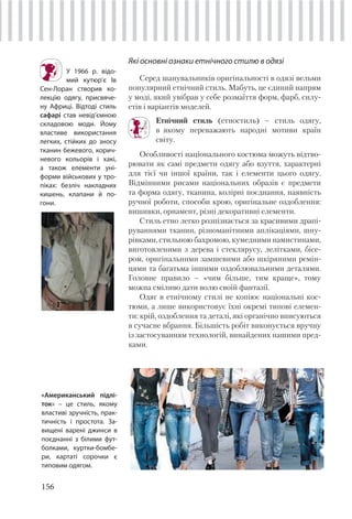 156
Які основні ознаки етнічного стилю в одязі
Серед шанувальників оригінальності в одязі вельми
популярний етнічний стиль. Мабуть, це єдиний напрям
у моді, який увібрав у себе розмаїття форм, фарб, силу-
етів і варіантів моделей.
Етнічний стиль (етностиль) – стиль одягу,
в якому переважають народні мотиви країн
світу.
Особливості національного костюма можуть відтво-
рювати як самі предмети одягу або взуття, характерні
для тієї чи іншої країни, так і елементи цього одягу.
Відмінними рисами національних образів є предмети
та форма одягу, тканина, колірні поєднання, наявність
ручної роботи, способи крою, оригінальне оздоблення:
вишивки, орнамент, різні декоративні елементи.
Стиль етно легко розпізнається за красивими драпі-
руваннями тканин, різноманітними аплікаціями, шну-
рівками, стильною бахромою, кумедними намистинами,
виготовленими з дерева і стеклярусу, лелітками, бісе-
ром, оригінальними замшевими або шкіряними ремін-
цями та багатьма іншими оздоблювальними деталями.
Головне правило – «чим більше, тим краще», тому
можна сміливо дати волю своїй фантазії.
Одяг в етнічному стилі не копіює національні кос-
тюми, а лише використовує їхні окремі типові елемен-
ти: крій, оздоблення та деталі, які органічно вписуються
в сучасне вбрання. Більшість робіт виконується вручну
із застосуванням технологій, винайдених нашими пред-
ками.
У 1966 р. відо-
мий кутюр’є Ів
Сен-Лоран створив ко-
лекцію одягу, присвяче-
ну Африці. Відтоді стиль
сафарі став невід’ємною
складовою моди. Йому
властиве використання
легких, стійких до зносу
тканин бежевого, корич-
невого кольорів і хакі,
а також елементи уні-
форми військових у тро-
піках: безліч накладних
кишень, клапани й по-
гони.
«Американський підлі-
ток» – це стиль, якому
властиві зручність, прак-
тичність і простота. За-
вищені варені джинси в
поєднанні з білими фут-
болками, куртки-бомбе-
ри, картаті сорочки є
типовим одягом.
 