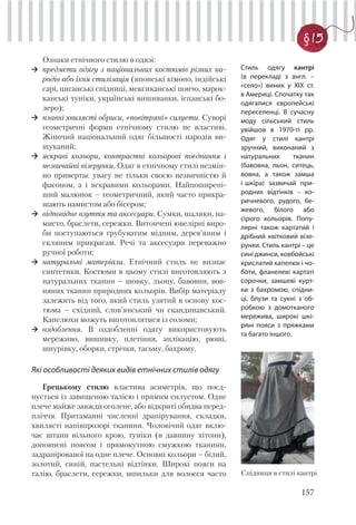 157
§ 15
Ознаки етнічного стилю в одязі:
предмети одягу з національних костюмів різних на-
родів або їхня стилізація (японські кімоно, індійські
сарі, циганські спідниці, мексиканські пончо, марок-
канські туніки, українські вишиванки, іспанські бо-
леро);
плавні хвилясті обриси, «повітряні» силуети. Суворі
геометричні форми етнічному стилю не властиві.
Жіночий національний одяг більшості народів ви-
шуканий;
яскраві кольори, контрастні кольорові поєднання і
незвичайні візерунки. Одяг в етнічному стилі незмін-
но привертає увагу не тільки своєю незвичністю й
фасоном, а і яскравими кольорами. Найпоширені-
ший малюнок – геометричний, який часто прикра-
шають намистом або бісером;
відповідне взуття та аксесуари. Сумки, шалики, на-
мисто, браслети, сережки. Витончені ювелірні виро-
би поступаються грубуватим мідним, дерев’яним і
скляним прикрасам. Речі та аксесуари переважно
ручної роботи;
натуральні матеріали. Етнічний стиль не визнає
синтетики. Костюми в цьому стилі виготовляють з
натуральних тканин – шовку, льону, бавовни, вов-
няних тканин природних кольорів. Вибір матеріалу
залежить від того, який стиль узятий в основу кос-
тюма – східний, слов’янський чи скандинавський.
Капелюхи можуть виготовлятися із соломи;
оздоблення. В оздобленні одягу використовують
мереживо, вишивку, плетіння, аплікацію, рюші,
шнурівку, оборки, стрічки, тасьму, бахрому.
Які особливості деяких видів етнічних стилів одягу
Грецькому стилю властива асиметрія, що поєд-
нується із завищеною талією і прямим силуетом. Одне
плече майже завжди оголене, або відкриті обидва перед-
пліччя. Притаманні численні драпірування, складки,
хвилясті напівпрозорі тканини. Чоловічий одяг вклю-
чає штани вільного крою, туніки (в давнину хітони),
доповнені поясом і прямокутною смужкою тканини,
задрапірованої на одне плече. Основні кольори – білий,
золотий, синій, пастельні відтінки. Широкі пояси на
талію, браслети, сережки, шпильки для волосся часто
Стиль одягу кантрі
(в перекладі з англ. –
«село») виник у ХІХ ст.
в Америці. Спочатку так
одягалися європейські
переселенці. В сучасну
моду сільський стиль
увійшов в 1970-ті рр.
Одяг у стилі кантрі
зручний, виконаний з
натуральних тканин
(бавовна, льон, ситець,
вовна, а також замша
і шкіра) зазвичай при-
родних відтінків – ко-
ричневого, рудого, бе-
жевого, білого або
сірого кольорів. Попу-
лярні також картатий і
дрібний квітковий візе-
рунки. Стиль кантрі – це
сині джинси, ковбойські
крислатий капелюх і чо-
боти, фланелеві картаті
сорочки, замшеві курт-
ки з бахромою, спідни-
ці, блузи та сукні з об-
робкою з домотканого
мережива, широкі шкі-
ряні пояси з пряжками
та багато іншого.
Спідниця в стилі кантрі
 