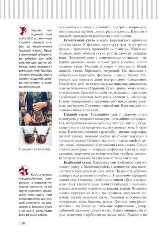 158
складаються з ланок і доповнені внутрішнім орнамен-
том у вигляді пір’їнок, листя, різних плетінь. Взуттям є
сандалії, прикрашені ремінцями і плетіннями.
Єгипетський стиль в одязі вирізняється прямими
лініями крою. У фасонах простежуються геометричні
фігури – трикутник, прямокутник, трапеція. Жінки ви-
бирають довгі обтислі сукні, шорти, прозорі накидки,
топи. Чоловічий одяг з єгипетськими мотивами – це
туніки прямого крою, широкі довгі сорочки, штани
вільного крою. Основні кольори – золотавий, білий,
жовтий, синій, бірюзовий, червоний. На тканинах є
зображення ієрогліфів, фараонів, пірамід, тварин. Ма-
теріали для пошиття лише натурального походження.
Оздоблють речі металевими пластинками, вишивкою,
довгою бахромою. Отримані образи доповнюють широ-
ким ременем, браслетом-змійкою, великими перснями,
підвісками з плоских металевих елементів, намистом.
Голову прикрашають діадемою або покривають хуст-
кою, зав’язуючи її різними способами. Взуттям для чо-
ловіків і жінок є сандалії.
Східний стиль. Традиційно одяг у східному стилі
виконують у яскравих кольорах і неодмінно прикраша-
ють вигадливими орнаментами у вигляді квітів. Добре,
якщо у взутті ці візерунки відтворюються хоча б част-
ково. Елементи східного гардероба – штани-шаровари,
закриті туніки, шовкові хустки на голову, накидки з
прозорих тканин. Основні тканини – парча, шифон, ат-
лас, шовк, прикрашені візерунками і вишивкою. Східні
етнічні аксесуари – яскрава шифонова хустка з візе-
рунками, закручена на голові подібно тюрбану, розши-
та бісером сумка або безліч браслетів на зап’ястку.
Індійський стиль. Характерними особливостями жі-
ночого одягу є багатошаровість і асиметрія, яка вияв-
ляється в крої речей на одне плече. Більшість убрання
драпірується різними способами. У жіночому гардеробі
наявні сарі (тканина, особливим чином обернута нав-
коло тіла), хвилясті довгі сукні та спідниці, штани-ша-
ровари, доповнені короткими топами, туніки. Чоловіки
носять сюртуки до колін на ґудзиках, подовжені со-
рочки, штани вільного крою. Тканини в основному
натуральні: льон, бавовна, вовна. Колірна гама різно-
манітна – від білого до глибокого коричневого. Декор:
набивний малюнок, ручна в’язка, багата вишивка бісе-
ром, золотими і срібними нитками, шалі, браслети на
Завдяки мо-
лодіжній течії
хіпі у 60-ті рр. минулого
століття з’явився інте-
рес до національних
традицій в одязі. Пред-
ставники цієї субкульту-
ри вибрали для себе
вільний одяг, що не об-
межує рухів, яскравий і
різноманітний. Молодь
активно використовує у
своєму гардеробі деко-
ративні елементи, конт-
растні кольори.
Прикраси в стилі хіпі
Користуючись
інформаційними дже-
релами та мережею Ін-
тернет, визначте, на які
групи поділяють тради-
ційні стилі одягу, чим
вонихарактеризуються,
щоб зрозуміти, як одя-
гатися в певному стилі
і чи варто поєднувати
різні речі між собою.
 