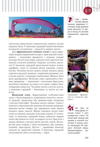159
§ 15
Сарі – прямо-
кутний шматок
тканини завдовжки 7–
9 метрів. Іноді довжина
може досягати 12 мет-
рів. Є понад 15 способів
правильного одягання
сарі.
Що таке, на
вашу думку, ет-
нічний стиль? З чого
складається стиль? Чи
тільки одяг показує нам
напрям в етнічній сти-
лістиці? А зачіска, взут-
тя, аксесуари? Як ство-
рити етнічний образ,
використовуючи до-
ступні засоби?
зап’ястках, щиколотках і передпліччях, намиста, великі
сережки, бінді. У жіночому гардеробі наявні босоніжки
й сандалії, в чоловічому – сандалії та закрите взуття.
Для африканського етнічного стилю в одязі харак-
терні яскраво виражений колорит і пристрасний темпе-
рамент – незвичайні орнаменти і тканини, яскраві
кольори, безліч аксесуарів, анімалістичні принти й ша-
манські елементи (каміння, бахрома, плетіння, амуле-
ти). У жіночому гардеробі представлені шорти, штани,
сарафани, сукні та спідниці різної довжини, туніки,
блузки. Чоловіки носять шорти, штани вільного крою,
сорочки середньої довжини з широкими рукавами, тек-
стильні куртки з хутряним оздобленням. Можуть бути
різні драпірування. Особливу увагу приділяють етніч-
ним прикрасам – дерев’яним і металевим браслетам,
масивним сережкам, кулонам з ікл диких тварин, бага-
тошаровим намистам. Чоловіки носять плетене взуття,
у жіночому гардеробі – босоніжки та взуття на тан-
кетці.
Японський стиль. Характерними особливостями
одягу є багатошаровість, дотримання силуетів у вигля-
ді трапеції, трикутника або прямокутника, візерунки
у вигляді ієрогліфів. Чоловіки носять кімоно, туніки і
сорочки з короткими або довгими об’ємними рукавами;
можливі високі коміри, що закривають шию, брюки
вільного крою, жакети. Жінки одягають вузькі довгі
сукні та спідниці, накидки зі щільних тканин. У чолові-
чому та жіночому гардеробі можна побачити широкі
пояси або ремені на талії, кольорові хустки, браслети з
дерева, брошки у вигляді квітів, рослин, птахів. Кольо-
ри або дуже яскраві у своїх поєднаннях, або, навпаки,
спокійні, приглушені. Взуття – традиційні японські
сандалії на дерев’яній підошві. У жіночому гардеробі
допускаються сабо, в чоловічому – туфлі.
Традиційні африкан-
ські та японські при-
краси
 