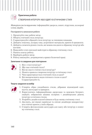 160
Практична робота
СТВОРЕННЯ ІНТЕР’ЄРУ АБО ОДЯГУ В ЕТНІЧНОМУ СТИЛІ
Матеріали та інструменти: інформаційні джерела, зошит, підручник, кольорові
олівці, фарби.
Послідовність виконання роботи
1. Організуйте своє робоче місце.
2. Оберіть етнічний стиль інтер’єру.
3. Схарактеризуйте обраний стиль інтер’єру за типовими ознаками.
4. Доберіть тематику, колірну гаму, асортимент матеріалів, принти й орнаменти.
5. Доберіть елементи різних стилів, які можна поєднати в обраному інтер’єрі або
костюмі.
6. Намалюйте ескіз шкільної майстерні в обраному етнічному стилі.
7. Оцініть власну роботу.
8. Приберіть робоче місце.
9. Роботу виконуйте, дотримуючись правил безпечної праці.
Запитання та завдання для повторення
1. Які є стилі інтер’єру?
2. Що таке етнічний стиль?
3. Які ви знаєте етнічні стилі інтер’єру?
4. Назвіть правила створення інтер’єру в етнічному стилі.
5. Чим характеризується етнічний стиль в одязі?
6. Які виокремлюють види етнічного стилю в одязі?
Схарактеризуйте їх.
Творче завдання на вибір
1. Створіть образ уподобаного стилю, дібравши відповідний одяг,
взуття, аксесуари та прикраси.
2. Користуючись інформаційними джерелами та мережею Інтернет,
знайдіть зображення цікавих колірних і дизайнерських рішень
інтер’єру в етнічних стилях.
3. Розробіть дизайн власної кімнати в будь-якому етнічному стилі.
4. Дослідіть, які відомі українські та світові дизайнери використову-
ють етнічні принти у своїх образах.
5. Створіть фотоколекцію аксесуарів для одягу або інтер’єру в певно-
му етнічному стилі.
 