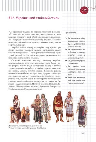 161
§16. Український етнічний стиль
Українські традиції та народна творчість формува-
лися під впливом двох потужних чинників: істо-
ричного розвитку, який зберігся як пам’ять про мину-
ле, і природи – навколишнього світу людини. Так ство-
рювалася символіка, що пронизує всю систему уявлень
і вірувань народу.
Україна займає велику територію, тому в різних ре-
гіонах народна творчість завжди вирізнялася своєю
системою образності. Територіальні особливості, куль-
тура і традиції сусідів також впливали на розвиток різ-
них видів діяльності та ремесел.
Сьогодні, вивчаючи народну спадщину України,
можна побачити величезну різноманітність форм і ти-
пів устрою житла, видів і предметів побуту – меблів,
тканин, килимів, виробів з кераміки, дерева, натураль-
ної шкіри, металу, соломи, кістки. Кожному регіону
притаманна особлива колірна гама, форма та візерун-
ки-символи в архітектурі, оформленні зовнішніх і внут-
рішніх стін, меблів, одязі. Етнографічні регіони нашої
країни з давніх часів використовують такі назви, як Се-
редня Наддніпрянщина, Полісся, Волинь, Поділля, Га-
личина, Підкарпатська Україна, Буковина, Закарпаття,
Слобожанщина, Сіверщина та інші.
Пригадайте…
Які варіанти дизайну
домашнього просто-
ру в українському
стилі ви знаєте?
Які особливості оз-
доблення та декору
інтер’єру кухні в
українському стилі?
Де доречний україн-
ський стиль?
Які техніки деко-
ративно-ужиткового
мистецтва вам ві-
домі?
Який одяг характер-
ний для українсько-
го етнічного стилю?
§ 16
Жіноче і чоловіче вбрання давніх часів.
Реконструкція одягу. Художник Зоя Васіна
 